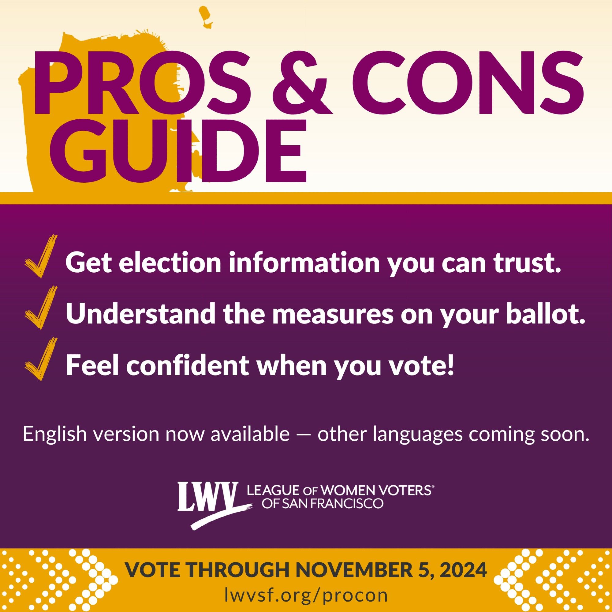 Pros & Cons Guide. Get election information you can trust. Understand the measures on your ballot. Feel confident when you vote! English version now available — other languages coming soon. League of Women Voters of San Francisco. Vote through November 5, 2024. lwvsf.org/procon