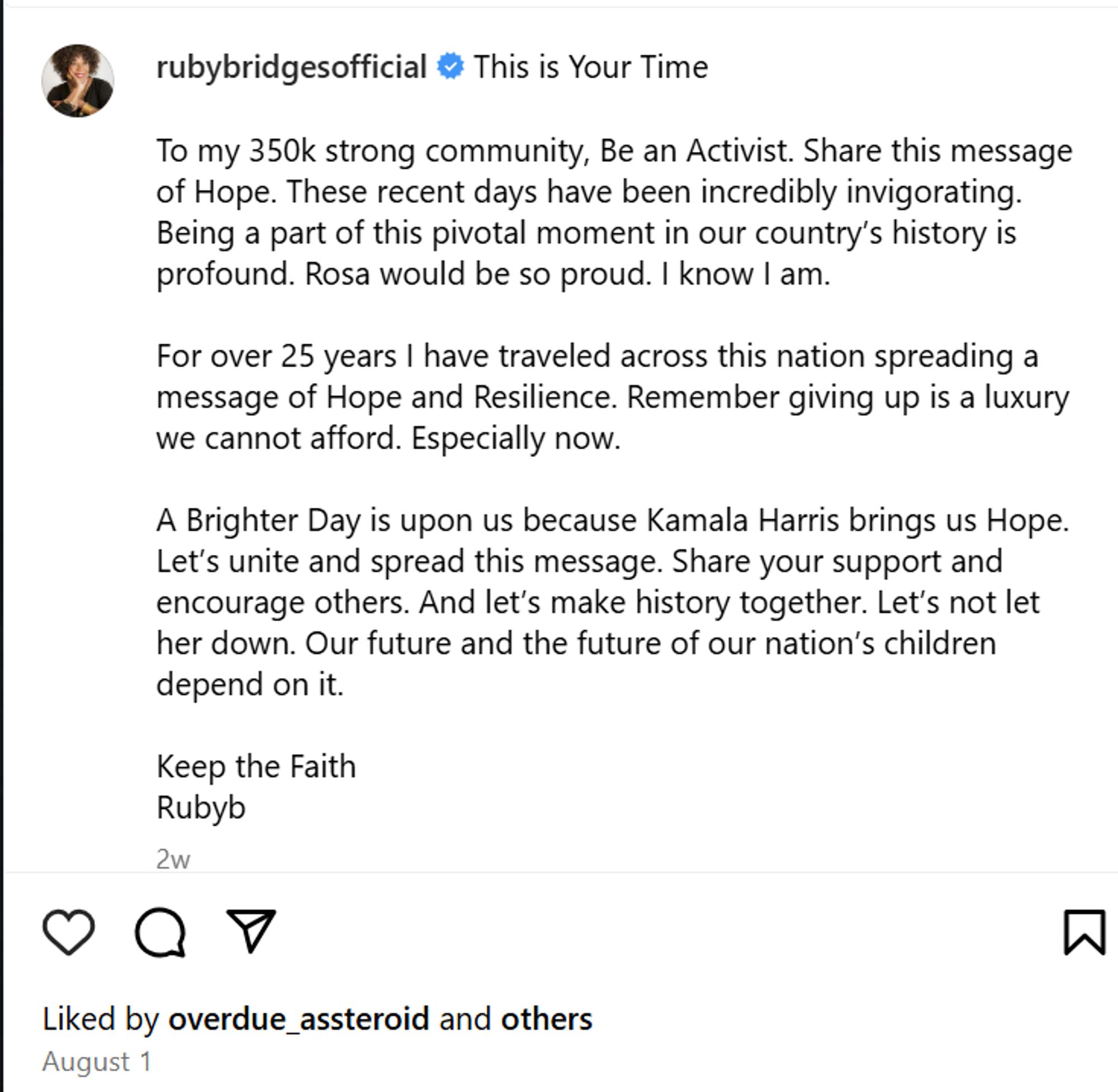 rubybridges official instagram

This is your Time. To my 350k strong community, Be an Activist. Share this message of Hope. These recent days have been incredibly invigorating. Being a part of this pivotal moment in our country’s history is profound. Rosa would be so proud. I know I am.

For over 25 years I have traveled across this nation spreading a message of Hope and Resilience. Remember giving up is a luxury we cannot afford. Especially now.

A Brighter Day is upon us because Kamala Harris brings us Hope. Let’s unite and spread this message. Share your support and encourage others. And let’s make history together. Let’s not let her down. Our future and the future of our nation’s children depend on it.

Keep the Faith
Rubyb