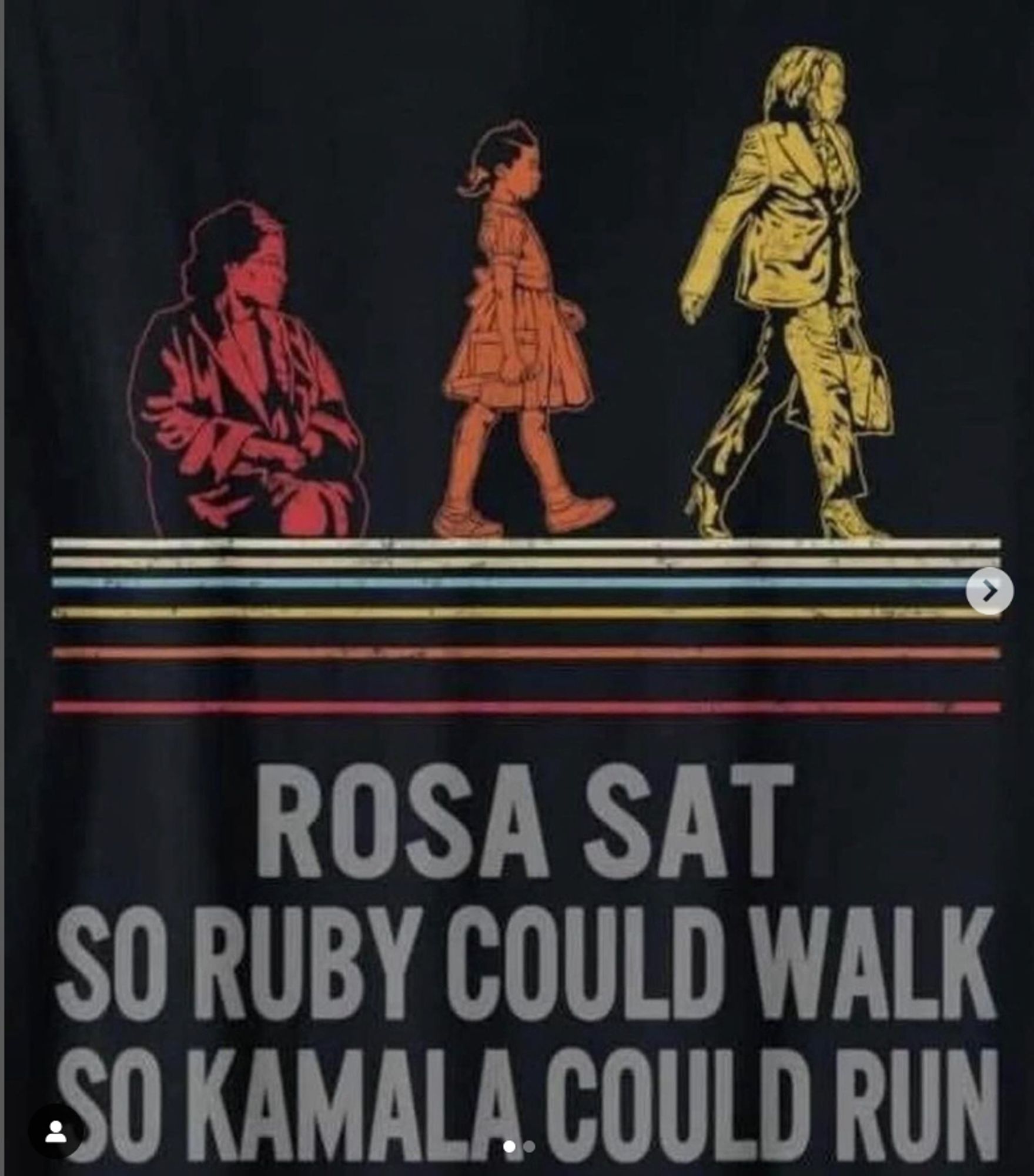 a black background with three sillhouette images in a line. The first is of a seated rosa parks sketched in red. Next is an sketch of Ruby Bridges in origin ink in her iconic walk to school. Next is kamala harris sketched in yellow with a briefcase in her hand.  Beneath them are six lines the first is white, than cream, than bluue, yellow, orange and red. In gray text it reads Rosa Sat So Ruby Could Walk so Kamala Could Run