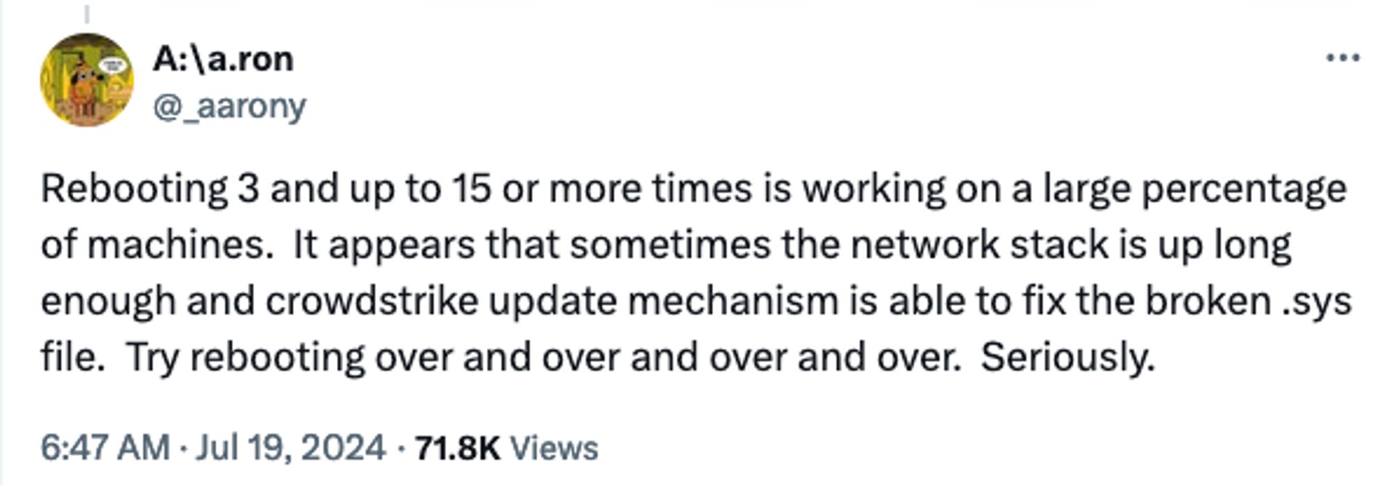 A:\a.ron
@_aarony
Rebooting 3 and up to 15 or more times is working on a large percentage of machines.  It appears that sometimes the network stack is up long enough and crowdstrike update mechanism is able to fix the broken .sys file.  Try rebooting over and over and over and over.  Seriously.