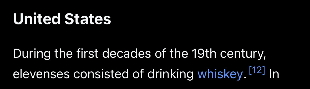 United States
During the first decades of the 19th century, elevenses consisted of drinking whiskey. (121 In