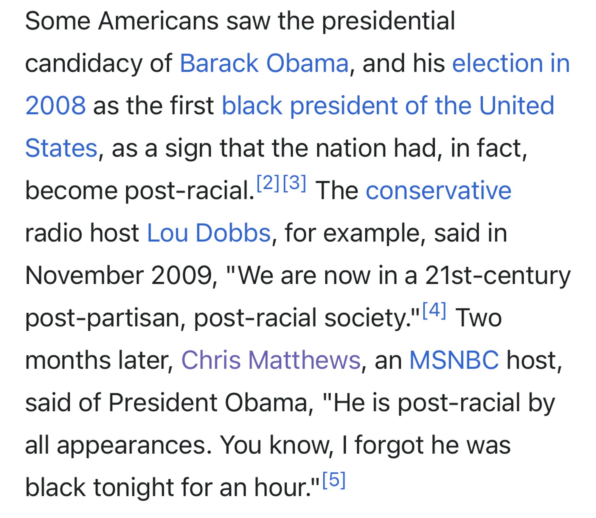 Excerpt from Wikipedia article “Post-racial America”: 

Some Americans saw the presidential candidacy of Barack Obama, and his election in 2008 as the first black president of the United States, as a sign that the nation had, in fact, become post-racial. 2,13, The conservative radio host Lou Dobbs, for example, said in November 2009, "We are now in a 21st-century post-partisan, post-racial society."|41 Two months later, Chris Matthews, an MSNBC host, said of President Obama, "He is post-racial by all appearances. You know, I forgot he was black tonight for an hour." [5]