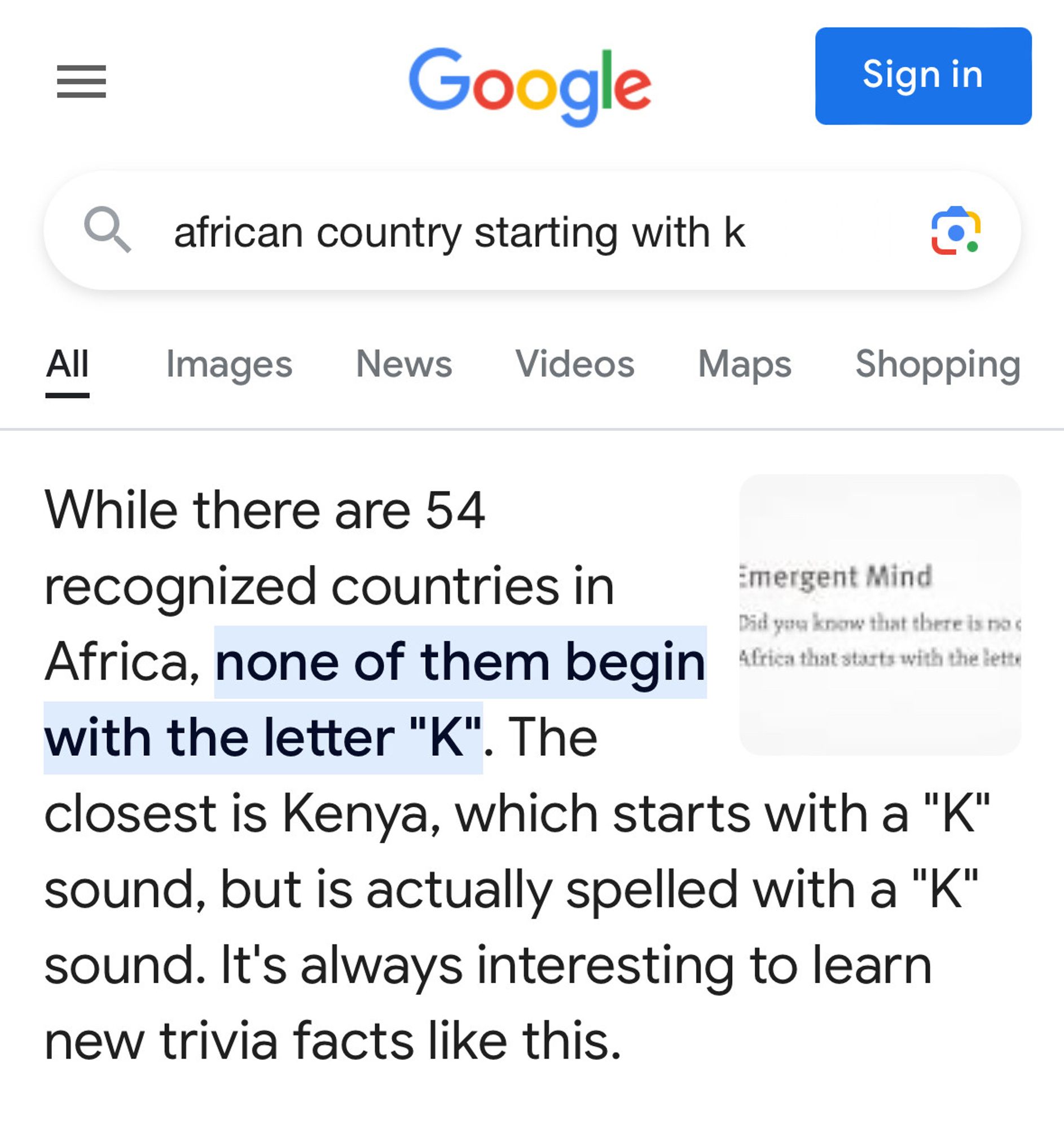 Search for "african country starting with k"

There's text first thing that reads:
"While there are 54 recognized countries in Africa, none of them begin with the letter 'K'. The closest is Kenya, which starts with a 'K'; sound, but is actually spelled with a 'K' sound. It's always interesting to learn new trivia facts like this."