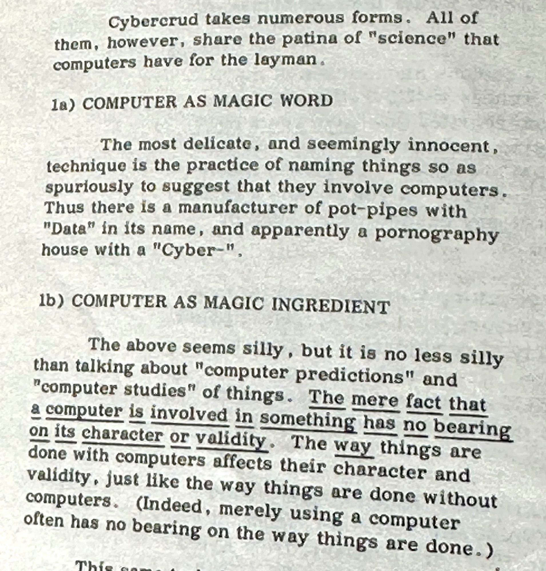 Cybercrud takes numerous forms. All of them, however, share the patina of "science" that computers have for the layman.
1a) COMPUTER AS MAGIC WORD
The most delicate, and seemingly innocent, technique is the practice of naming things so as spuriously to suggest that they involve computers.
Thus there is a manufacturer of pot-pipes with
"Data" in its name, and apparently a pornography house with a "Cyber-",
1b) COMPUTER AS MAGIC INGREDIENT
The above seems silly, but it is no less silly than talking about "computer predictions" and
"computer studies" of things. The mere fact that a computer is involved in something has no bearing on its character or validity. The way things are done with computers affects their character and validity, just like the way things are done without computers. (Indeed, merely using a computer often has no bearing on the way things are done.)