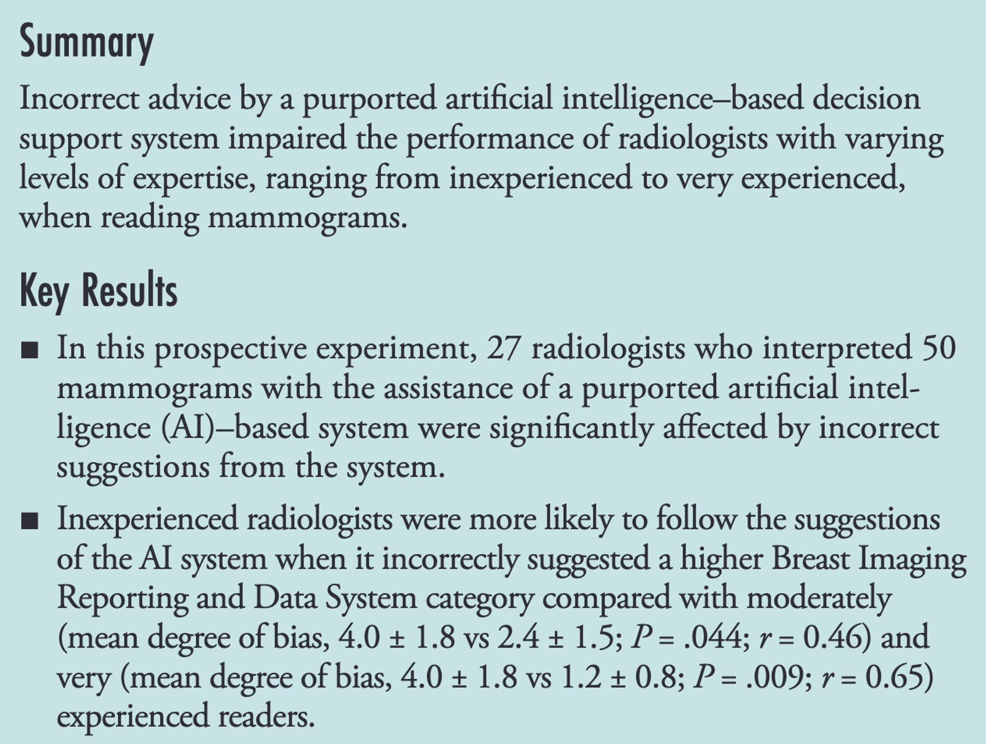 Summary
Incorrect advice by a purported artificial intelligence–based decision
support system impaired the performance of radiologists with varying
levels of expertise, ranging from inexperienced to very experienced,
when reading mammograms.
Key Results
■ In this prospective experiment, 27 radiologists who interpreted 50
mammograms with the assistance of a purported artificial intel-
ligence (AI)–based system were significantly affected by incorrect
suggestions from the system.
■ Inexperienced radiologists were more likely to follow the suggestions
of the AI system when it incorrectly suggested a higher Breast Imaging
Reporting and Data System category compared with moderately
(mean degree of bias, 4.0 ± 1.8 vs 2.4 ± 1.5; P = .044; r = 0.46) and
very (mean degree of bias, 4.0 ± 1.8 vs 1.2 ± 0.8; P = .009; r = 0.65)
experienced readers.