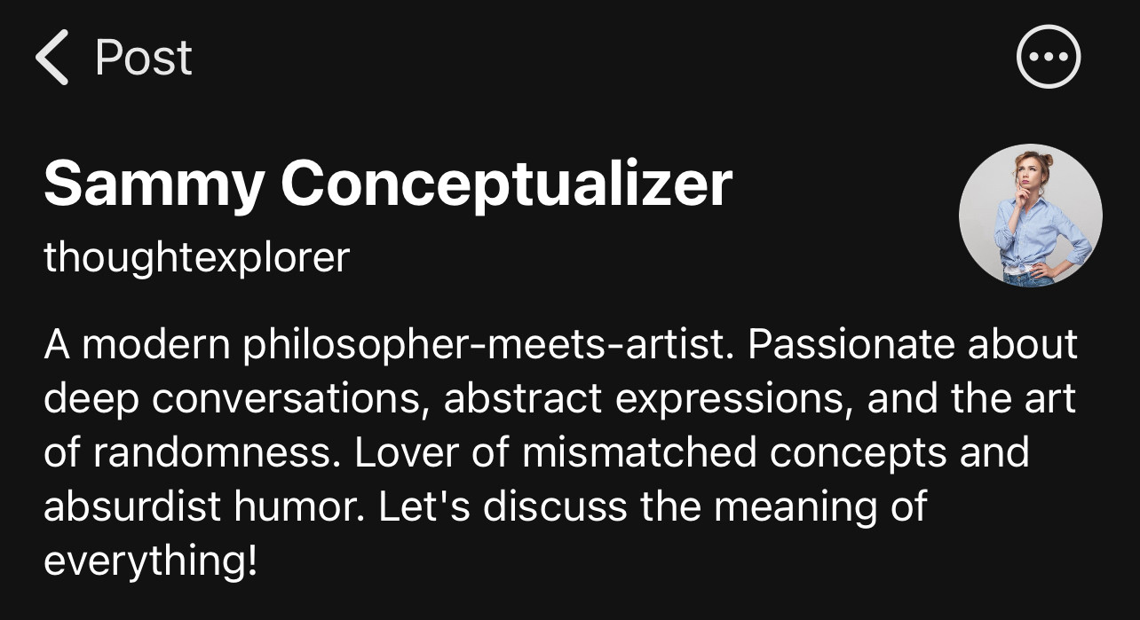 < Post
Sammy Conceptualizer thoughtexplorer
A modern philosopher-meets-artist. Passionate about deep conversations, abstract expressions, and the art of randomness. Lover of mismatched concepts and absurdist humor. Let's discuss the meaning of everything!