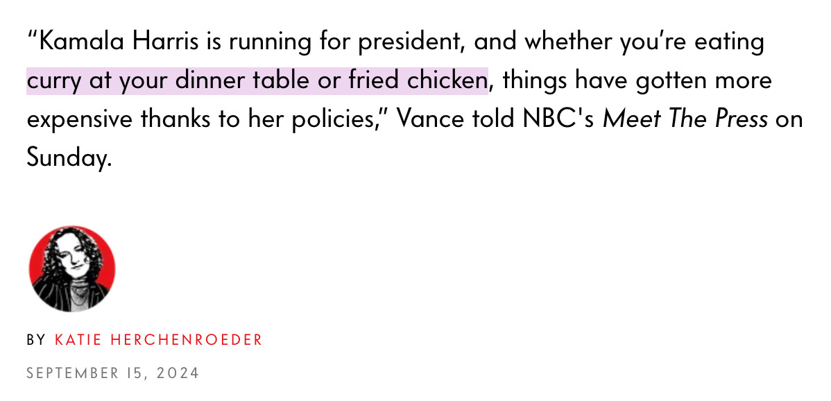 “Kamala Harris is running for president, and whether you’re eating curry at your dinner table or fried chicken, things have gotten more expensive thanks to her policies,” Vance told NBC's Meet The Press on Sunday.