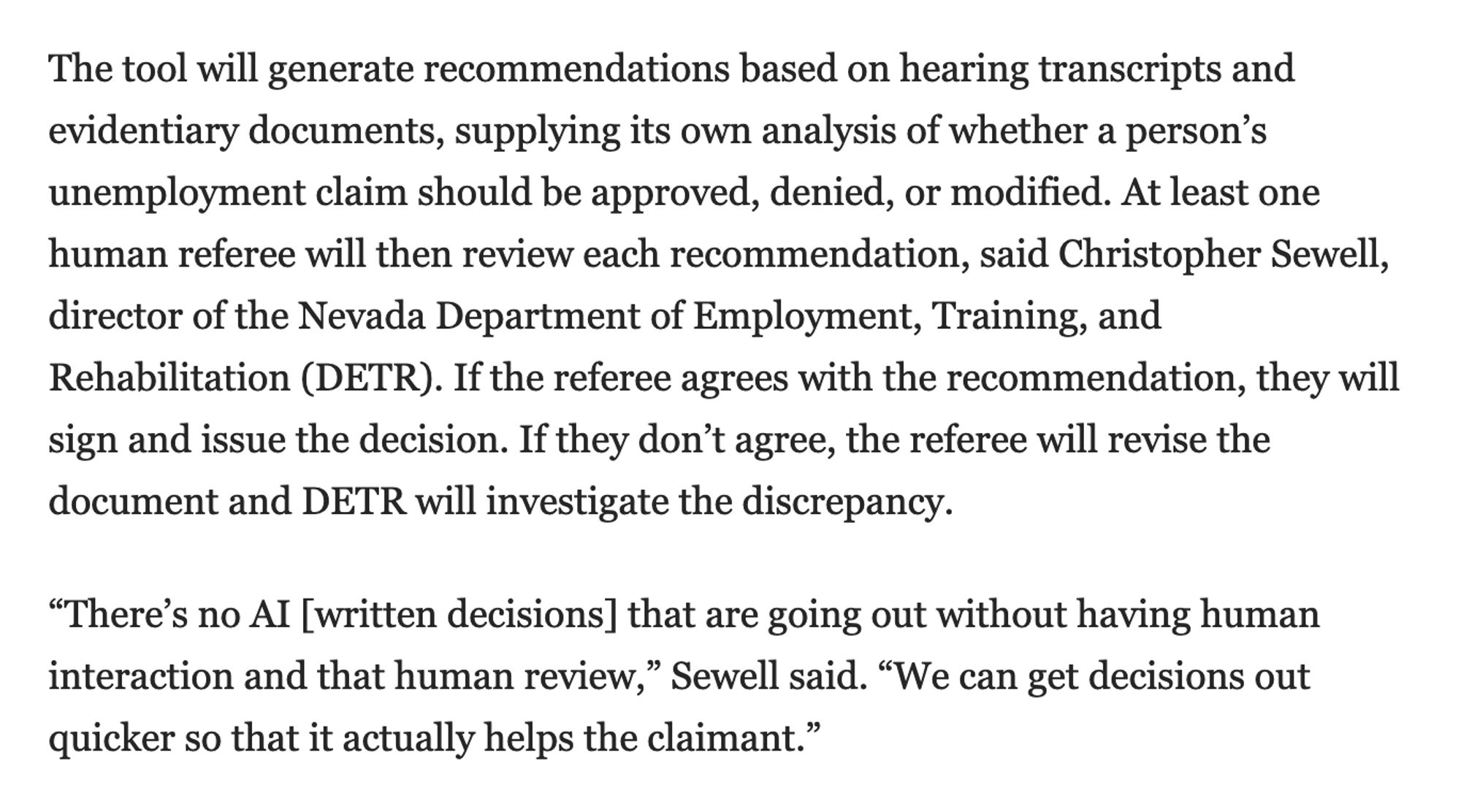 At least one human referee will then review each recommendation, said Christopher Sewell, director of the Nevada Department of Employment, Training, and Rehabilitation (DETR). If the referee agrees with the recommendation, they will sign and issue the decision. If they don’t agree, the referee will revise the document and DETR will investigate the discrepancy.

“There’s no AI [written decisions] that are going out without having human interaction and that human review,” Sewell said. “We can get decisions out quicker so that it actually helps the claimant.”