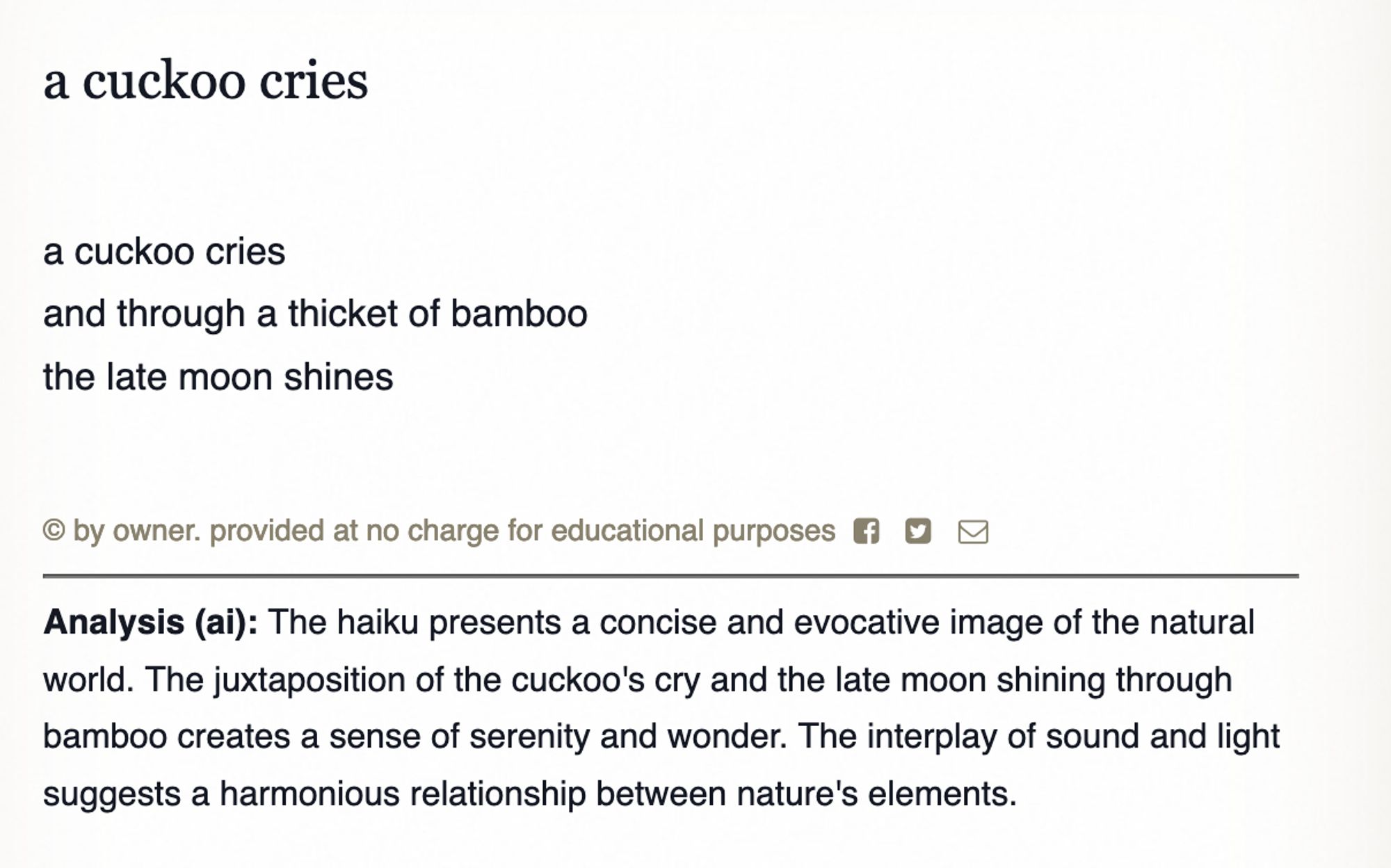 Poem by Basho:

a cuckoo cries
a cuckoo cries
and through a thicket of bamboo
the late moon shines
© by owner. provided at no charge for educational purposes
Analysis (ai): The haiku presents a concise and evocative image of the natural world. The juxtaposition of the cuckoo's cry and the late moon shining through bamboo creates a sense of serenity and wonder. The interplay of sound and light suggests a harmonious relationship between nature's elements.