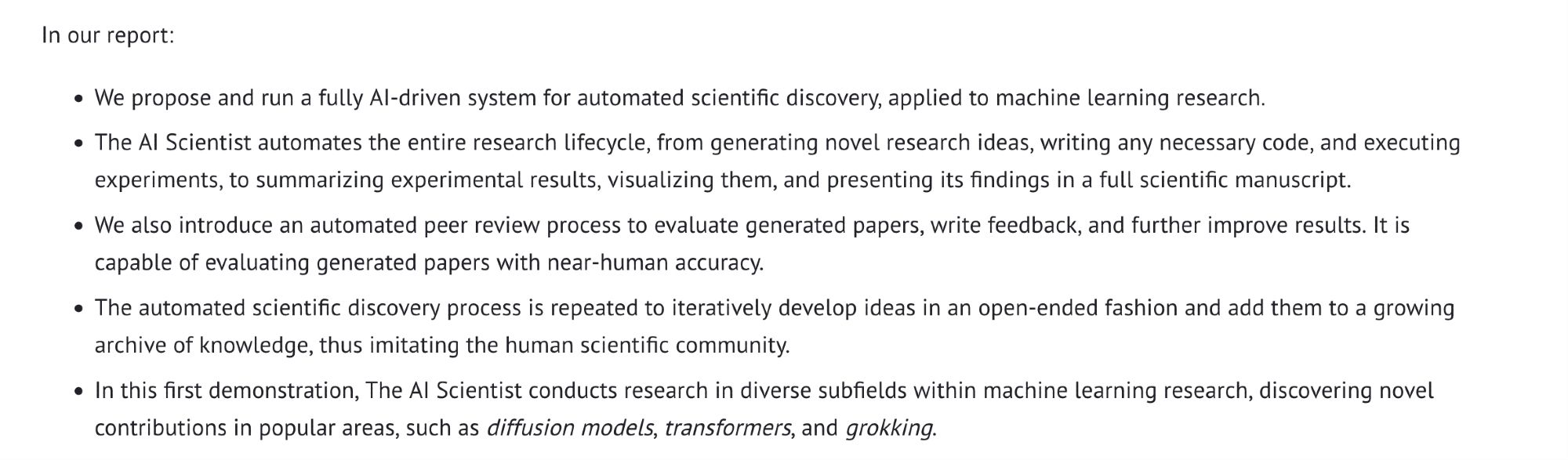 In our report:

    We propose and run a fully AI-driven system for automated scientific discovery, applied to machine learning research.
    The AI Scientist automates the entire research lifecycle, from generating novel research ideas, writing any necessary code, and executing experiments, to summarizing experimental results, visualizing them, and presenting its findings in a full scientific manuscript.
    We also introduce an automated peer review process to evaluate generated papers, write feedback, and further improve results. It is capable of evaluating generated papers with near-human accuracy.
    The automated scientific discovery process is repeated to iteratively develop ideas in an open-ended fashion and add them to a growing archive of knowledge, thus imitating the human scientific community.
    In this first demonstration, The AI Scientist conducts research in diverse subfields within machine learning research, discovering novel contributions in popular areas