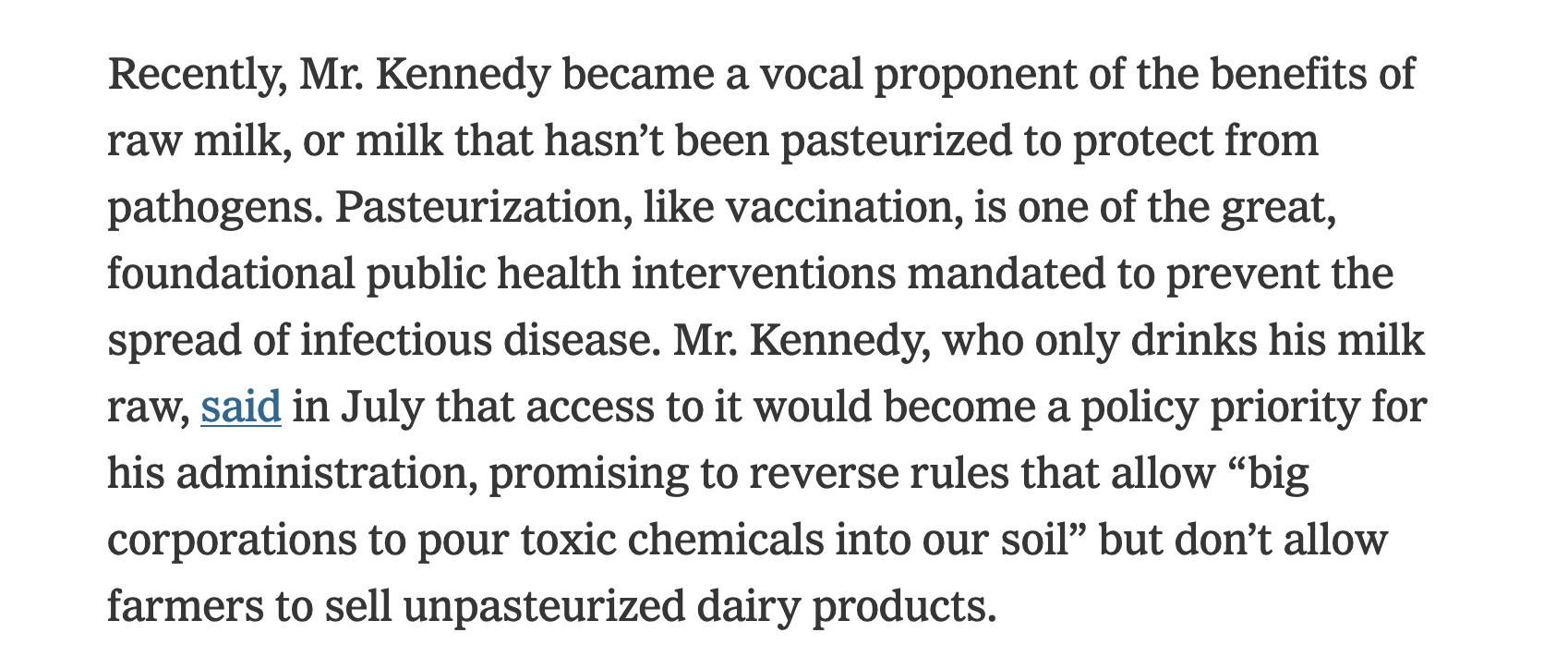 Recently, Mr. Kennedy became a vocal proponent of the benefits of raw milk, or milk that hasn’t been pasteurized to protect from pathogens. Pasteurization, like vaccination, is one of the great, foundational public health interventions mandated to prevent the spread of infectious disease. Mr. Kennedy, who only drinks his milk raw, said in July that access to it would become a policy priority for his administration, promising to reverse rules that allow “big corporations to pour toxic chemicals into our soil” but don’t allow farmers to sell unpasteurized dairy products.