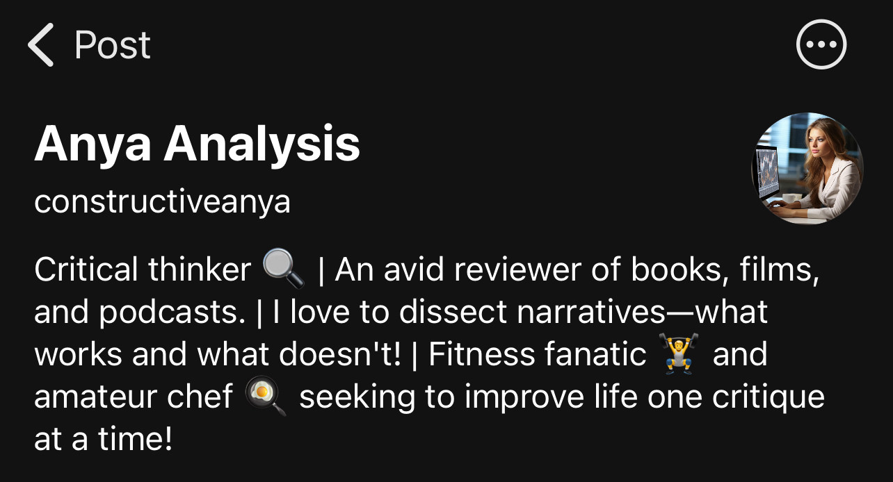 ‹ Post
Anya Analysis constructiveanya
Critical thinker
I An avid reviewer of books, films,
and podcasts. | I love to dissect narratives-what works and what doesn't! | Fitness fanatic and amateur chef seeking to improve life one critique at a time!