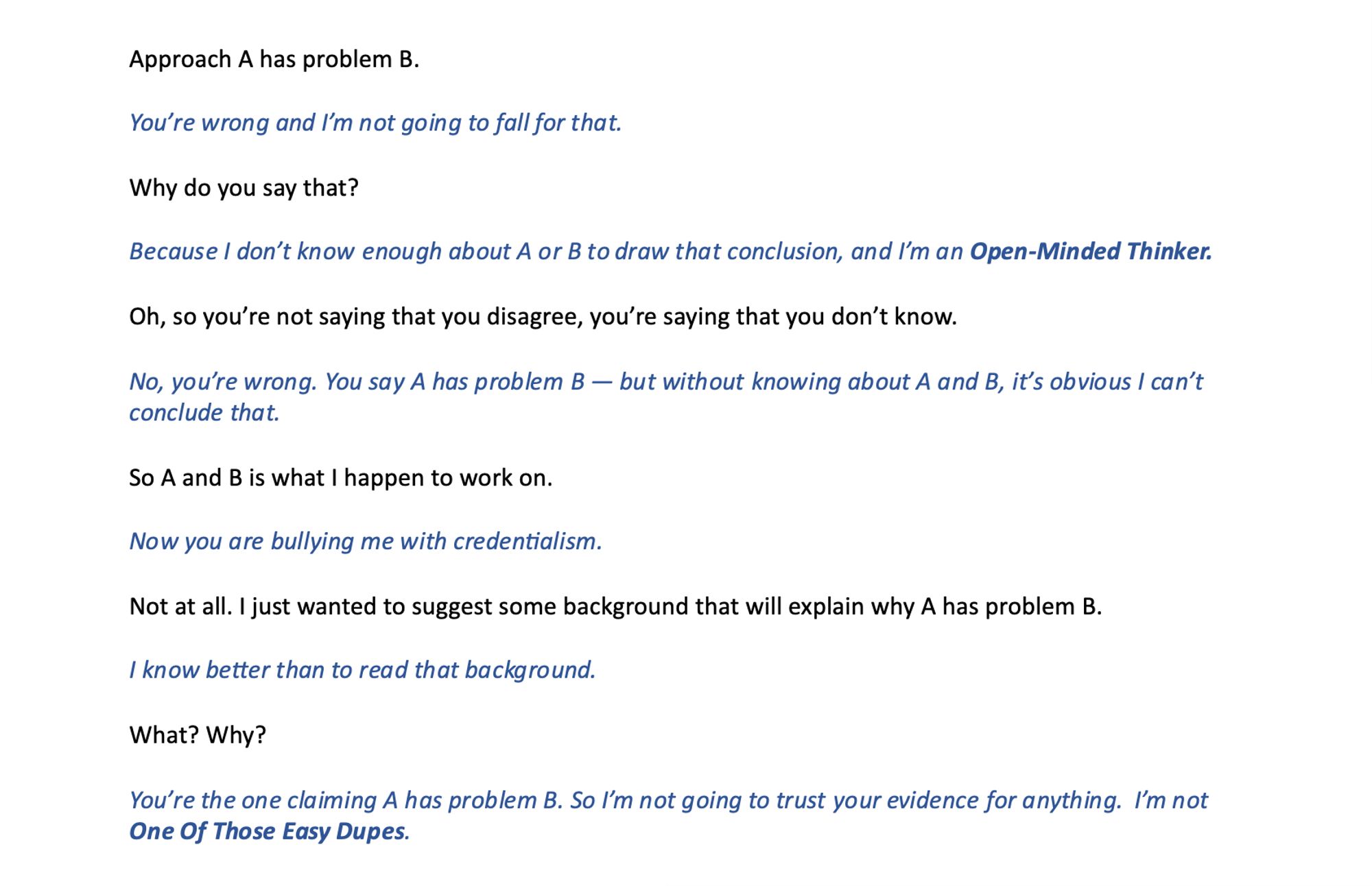 Approach A has problem B.

You’re wrong and I’m not going to fall for that.

Why do you say that?

Because I don’t know enough about A or B to draw that conclusion, and I’m an Open-Minded Thinker.

Oh, so you’re not saying that you disagree, you’re saying that you don’t know.

No, you’re wrong. You say A has problem B — but without knowing about A and B, it’s obvious I can’t conclude that. 

So A and B is what I happen to work on. 

Now you are bullying me with credentialism.

Not at all. I just wanted to suggest some background that will explain why A has problem B.

I know better than to read that background.  

What? Why? 

You’re the one claiming A has problem B. So I’m not going to trust your evidence for anything.  I’m not One Of Those Easy Dupes.