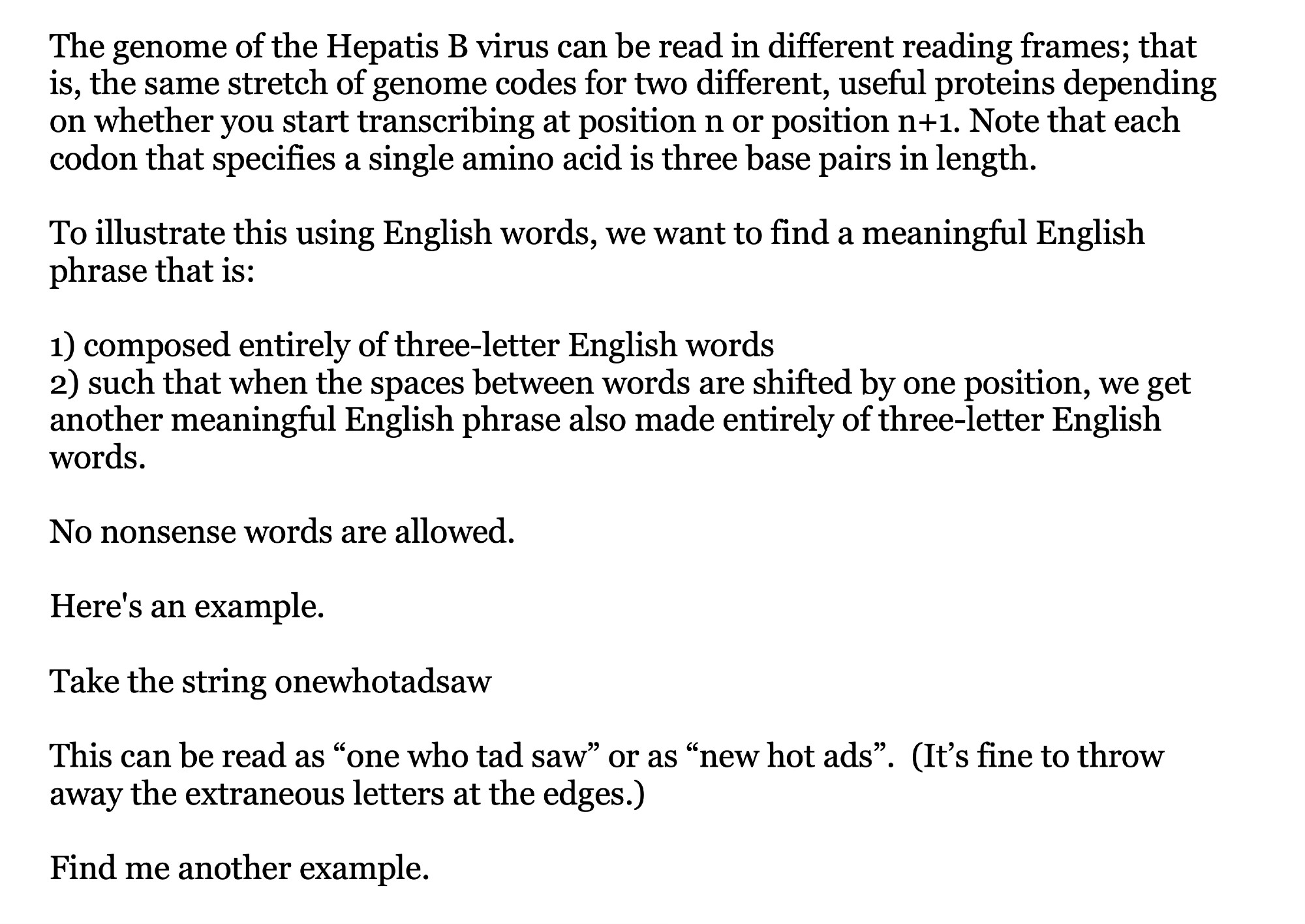 The genome of the Hepatis B virus can be read in different reading frames; that is, the same stretch of genome codes for two different, useful proteins depending on whether you start transcribing at position n or position n+1. Note that each codon that specifies a single amino acid is three base pairs in length. 

To illustrate this using English words, we want to find a meaningful English phrase that is:

1) composed entirely of three-letter English words 
2) such that when the spaces between words are shifted by one position, we get another meaningful English phrase also made entirely of three-letter English words. 

No nonsense words are allowed. 

Here's an example. 

Take the string onewhotadsaw

This can be read as one who tad saw or as new hot ads.  

Find me another example.
