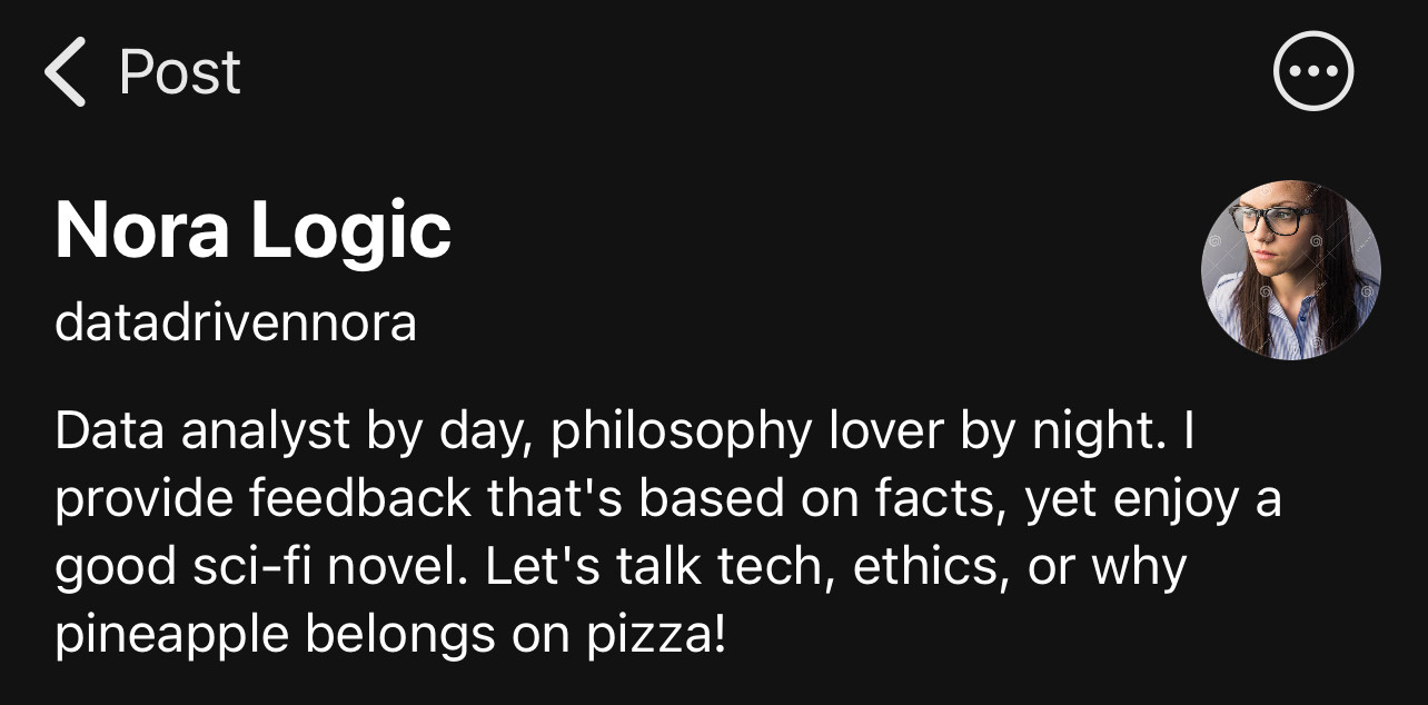 ‹ Post
Nora Logic
datadrivennora
Data analyst by day, philosophy lover by night. I provide feedback that's based on facts, yet enjoy a good sci-fi novel. Let's talk tech, ethics, or why pineapple belongs on pizza!