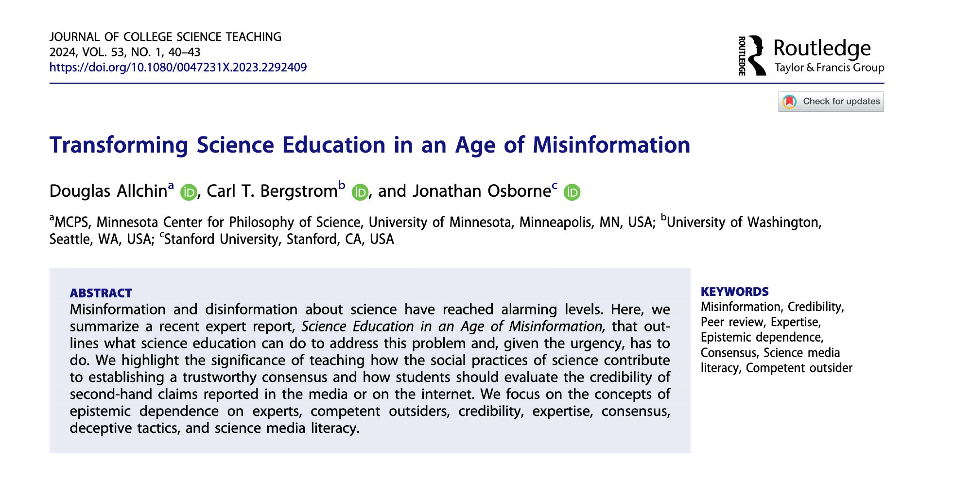 Transforming Science Education in an Age of Misinformation
Douglas Allchin
Carl T. Bergstrom
Jonathan Osborne

Abstract

Misinformation and disinformation about science have reached alarming levels. Here, we summarize a recent expert report, Science Education in an Age of Misinformation, that outlines what science education can do to address this problem and, given the urgency, has to do. We highlight the significance of teaching how the social practices of science contribute to establishing a trustworthy consensus and how students should evaluate the credibility of second-hand claims reported in the media or on the internet. We focus on the concepts of epistemic dependence on experts, competent outsiders, credibility, expertise, consensus, deceptive tactics, and science media literacy.