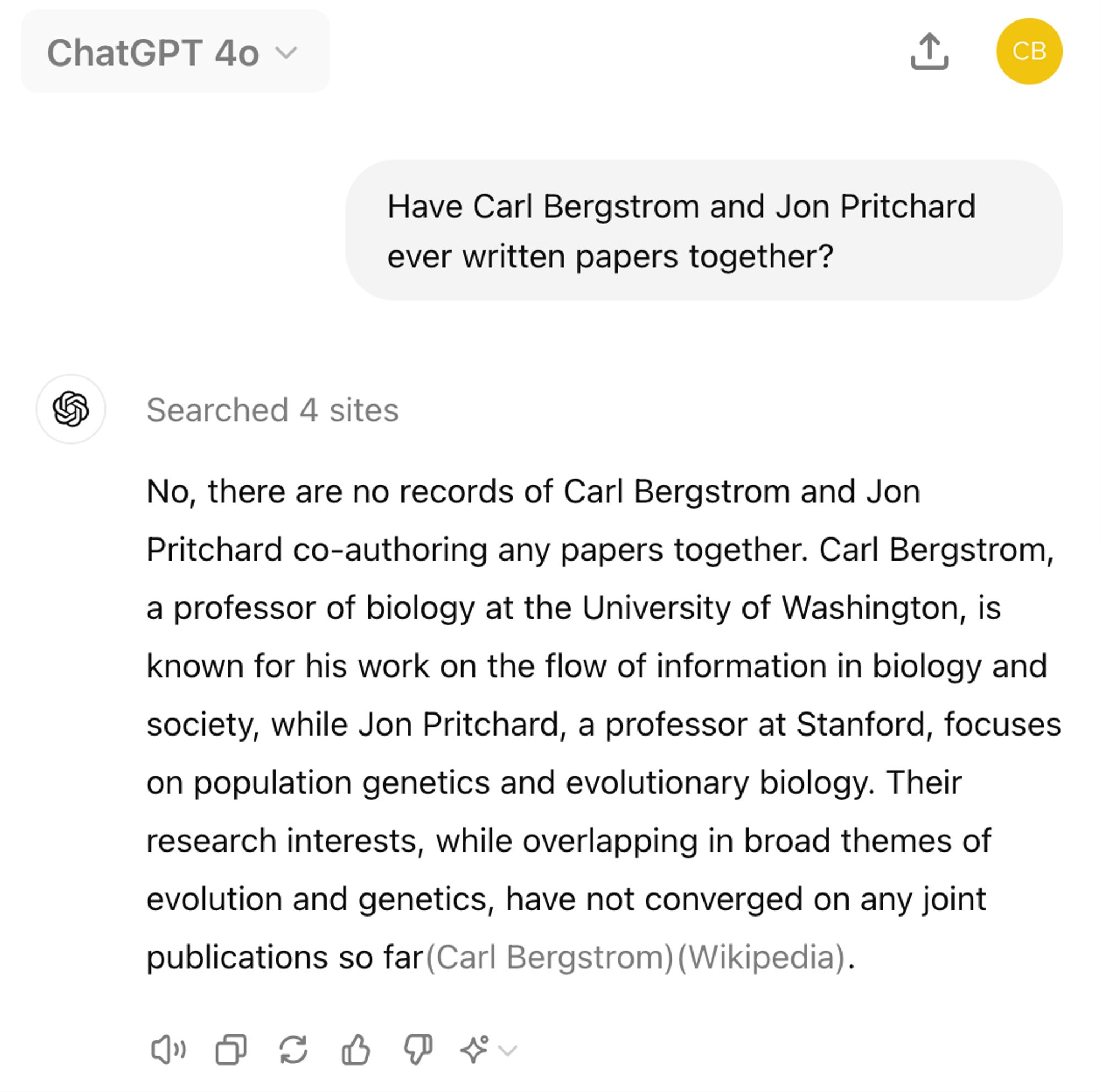 Oh wait, actually it appears we never wrote ANYTHING together. 

---

Have Carl Bergstrom and Jon Pritchard ever written papers together?
ChatGPT said:
ChatGPT

No, there are no records of Carl Bergstrom and Jon Pritchard co-authoring any papers together. Carl Bergstrom, a professor of biology at the University of Washington, is known for his work on the flow of information in biology and society, while Jon Pritchard, a professor at Stanford, focuses on population genetics and evolutionary biology. Their research interests, while overlapping in broad themes of evolution and genetics, have not converged on any joint publications so far​