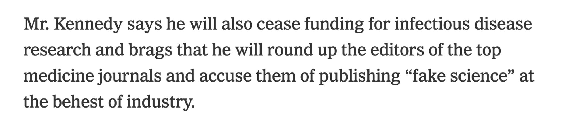 Mr. Kennedy says he will also cease funding for infectious disease research and brags that he will round up the editors of the top medicine journals and accuse them of publishing “fake science” at the behest of industry.