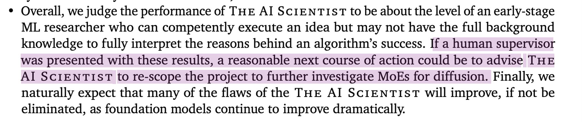 Overall, we judge the performance of The AI Scientist to be about the level of an early-stage
ML researcher who can competently execute an idea but may not have the full background
knowledge to fully interpret the reasons behind an algorithm’s success. If a human supervisor
was presented with these results, a reasonable next course of action could be to advise The
AI Scientist to re-scope the project to further investigate MoEs for diffusion. Finally, we
naturally expect that many of the flaws of the The AI Scientist will improve, if not be
eliminated, as foundation models continue to improve dramatically.