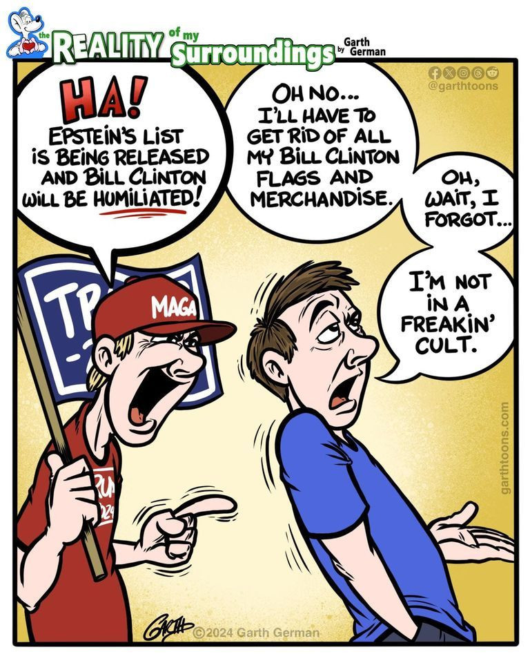 MAGA guy: Ha! Epstein's List is being released and Bill Clinton will be humiliated!
Regular Guy: Oh no, I'll have to get rid of all my Bill Clinton flags and merchandise. Oh, wait, I forgot... I'm not in a freakin' cult.