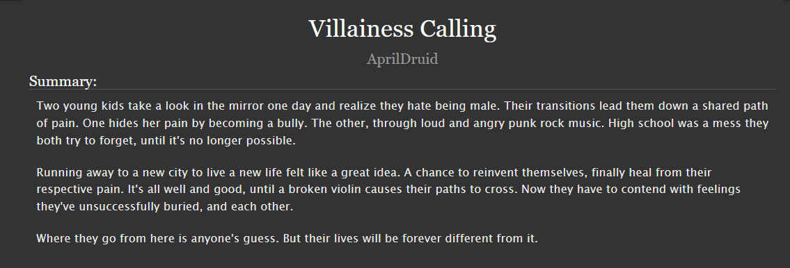 

    Two young kids take a look in the mirror one day and realize they hate being male. Their transitions lead them down a shared path of pain. One hides her pain by becoming a bully. The other, through loud and angry punk rock music. High school was a mess they both try to forget, until it's no longer possible.

    Running away to a new city to live a new life felt like a great idea. A chance to reinvent themselves, finally heal from their respective pain. It's all well and good, until a broken violin causes their paths to cross. Now they have to contend with feelings they've unsuccessfully buried, and each other.

    Where they go from here is anyone's guess. But their lives will be forever different from it.
