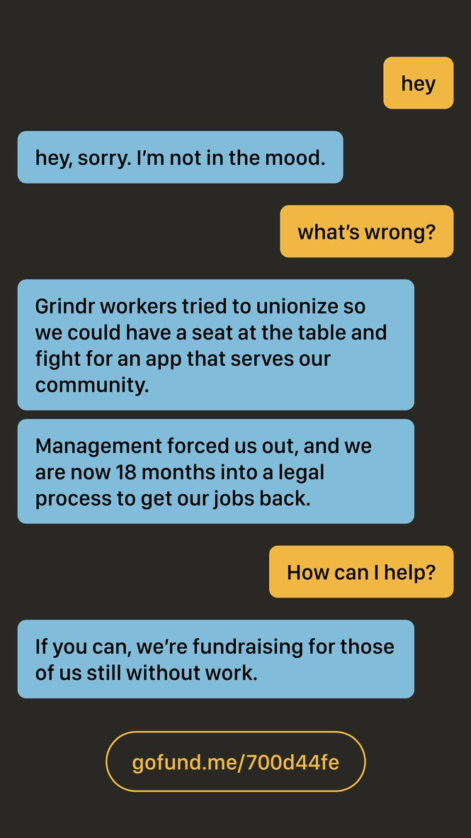 A image promoting our fundraiser in the style of a LGBTQ dating app chat. From the top of the image, the chatter says "hey" and the recipient responds "hey, sorry. I'm not in the mood." The chatter asks "what's wrong?" The recipient responds "Grindr workers tried to unionize so we could have a seat at the table and fight for an app that serves our community." The recipient follows up with another message "Management forced us out, and we are now 18 months into a legal process to get our jobs back." The chatter asks "How can I help?" and the recipient responds "If you can, we're fundraising for those of us still without work." At the bottom of the image is a URL to the GoFundMe: gofund.me/700d44fe