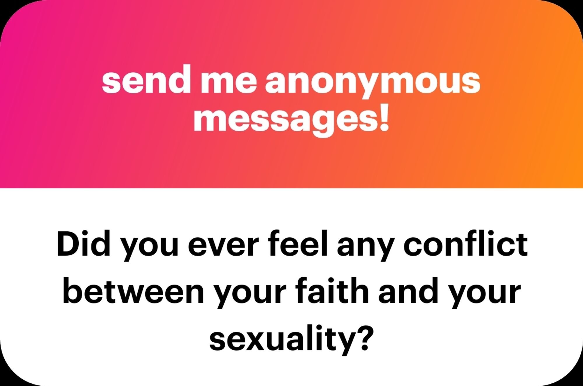 NGL graphic: 
Top half is red to orange gradient with white text that reads "send me anonymous messages!"

Bottom half is all white with black text that reads "Did you ever feel any conflict between your faith and your sexuality?"