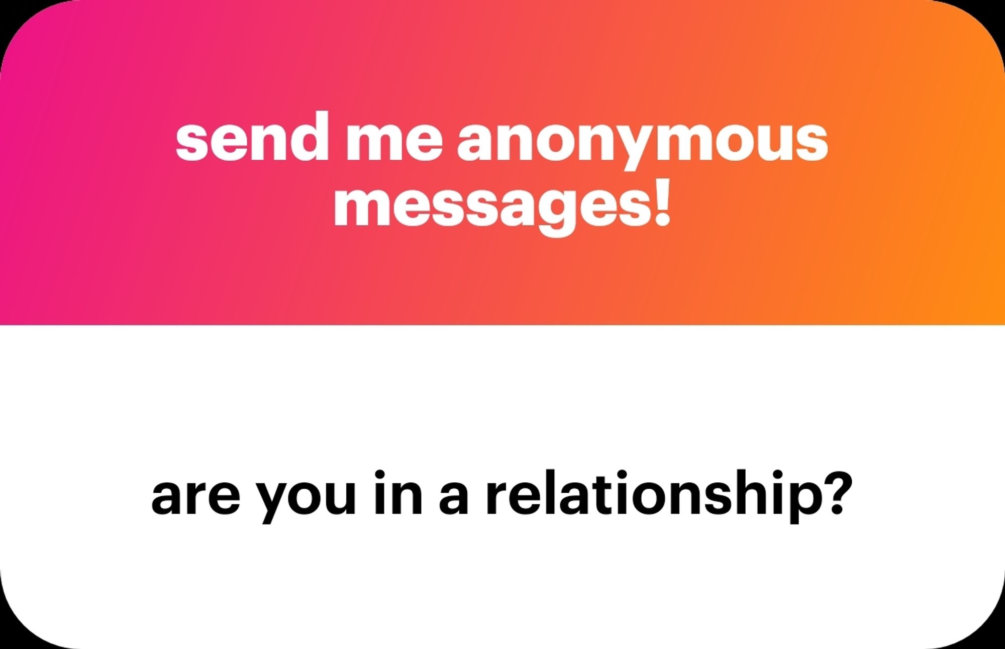 NGL graphic: 
Top half is red to orange gradient with white text that reads "send me anonymous messages!"

Bottom half is all white with black text that reads "are you in a relationship?"