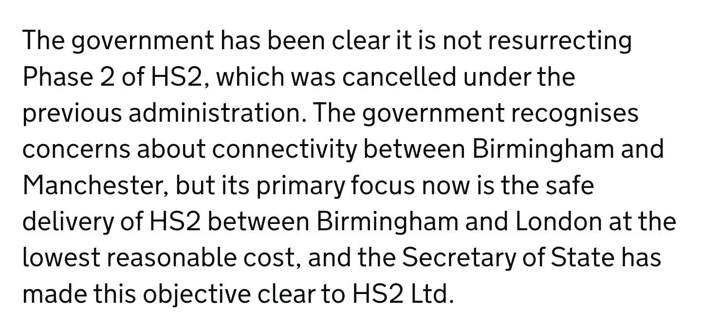 The government has been clear it is not resurrecting Phase 2 of HS2, which was cancelled under the previous administration. The government recognises concerns about connectivity between Birmingham and Manchester, but its primary focus now is the safe delivery of HS2 between Birmingham and London at the lowest reasonable cost, and the Secretary of State has made this objective clear to HS2 Ltd.