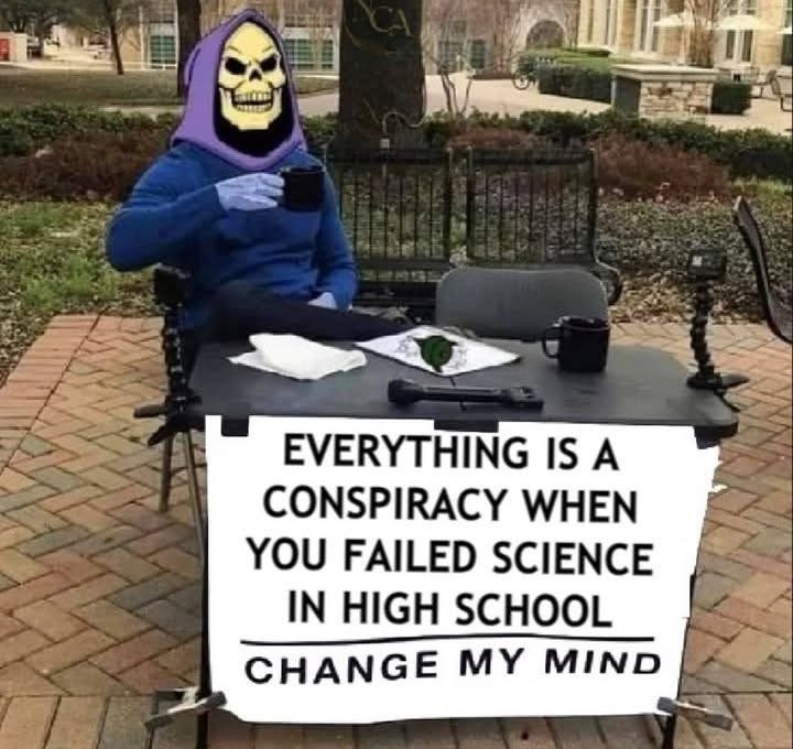 SKELETOR SITTING AT A DESK OUTSIDE WITH A SIGN THAT SAYS
EVERYTHING IS A CONSPIRACY WHEN YOU FAILED SCIENCE IN HIGH SCHOOL
—————————————————
CHANGE MY MIND