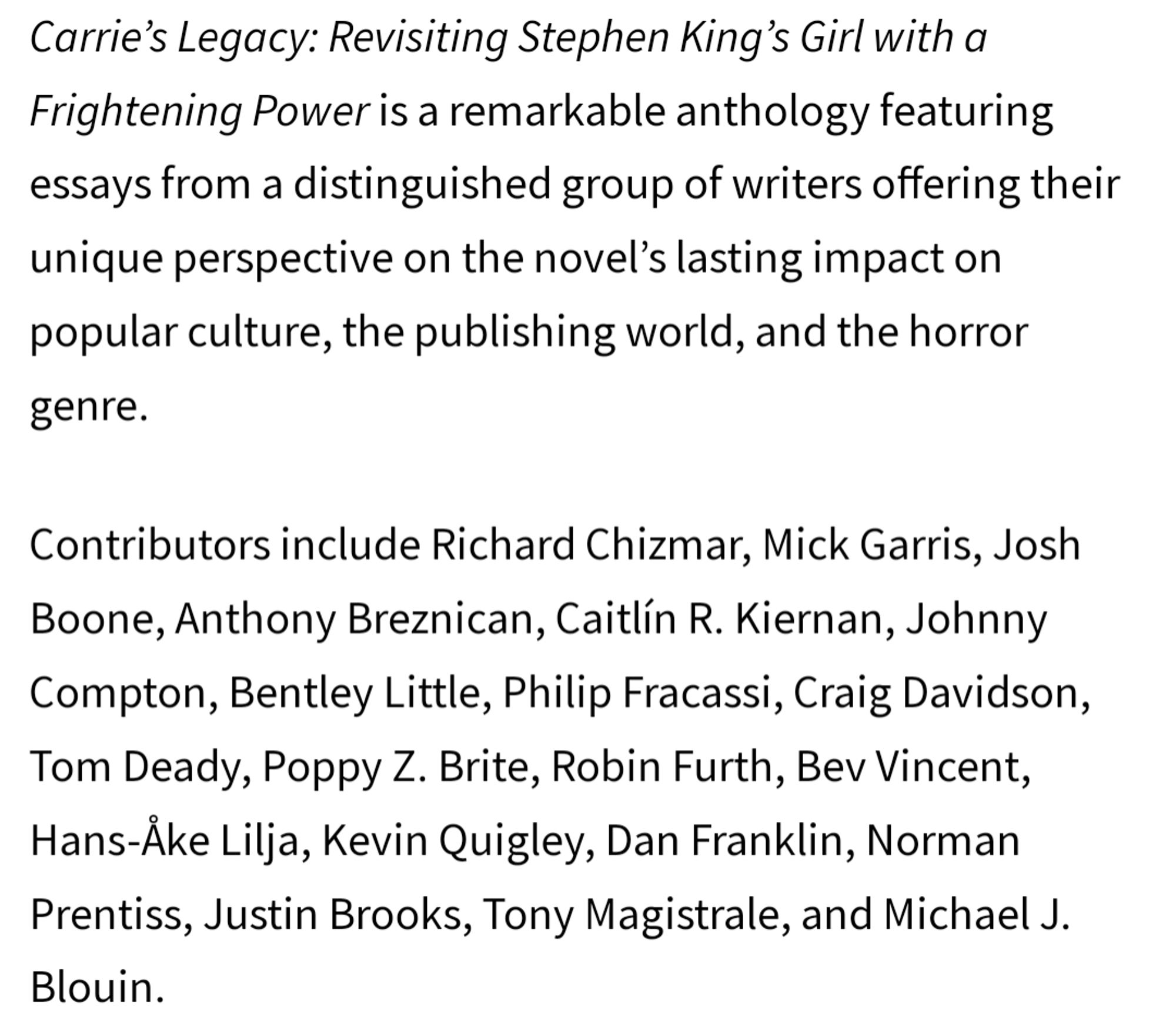 "Carrie's Legacy: Revisiting Stephen King's Girl with a Frightening Power is a remarkable anthology featuring essays from a distinguished group of writers offering their unique perspective on the novel's lasting impact on popular culture, the publishing world, and the horror genre.

Contributors include Richard Chizmar, Mick Garris, Josh Boone, Anthony Breznican, Caitlín R. Kiernan, Johnny Compton, Bentley Little, Philip Fracassi, Craig Davidson, Tom Deady, Poppy Z. Brite, Robin Furth, Bev Vincent, Hans-Åke Lilja, Kevin Quigley, Dan Franklin, Norman Prentiss, Justin Brooks, Tony Magistrale, and Michael J. Blouin."