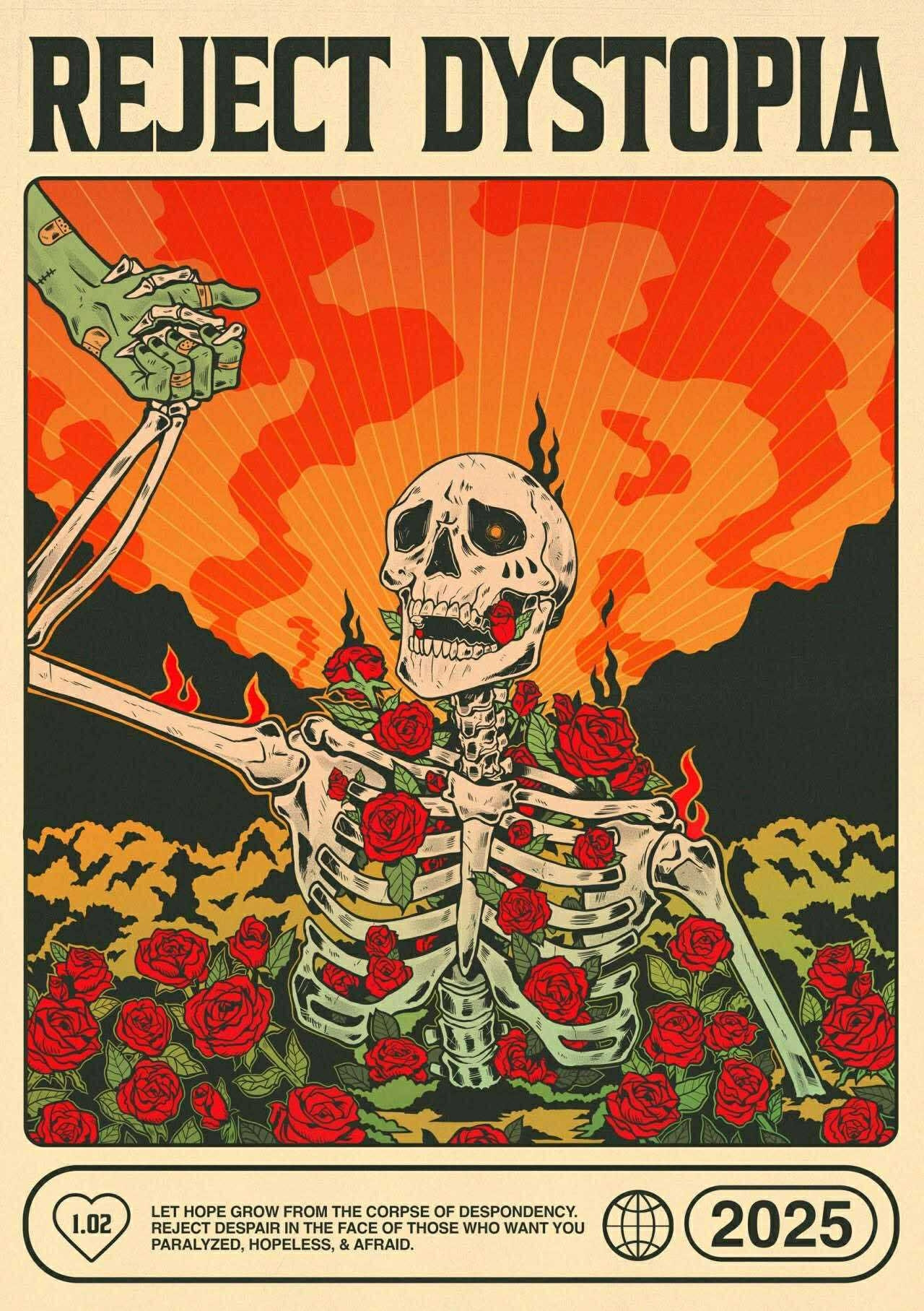 Poster of a skeleton with roses growing through its bones being pulled out of the ground by a hand in front of a flaming sky

REJECT DYSTOΡΙΑ

[1.02 Inside a heart]
LET HOPE GROW FROM THE CORPSE OF DESPONDENCY. REJECT DESPAIR IN THE FACE OF THOSE WHO WANT YOU PARALYZED, HOPELESS, & AFRAID.

2025
[Credit: @mads_schubert on IG]