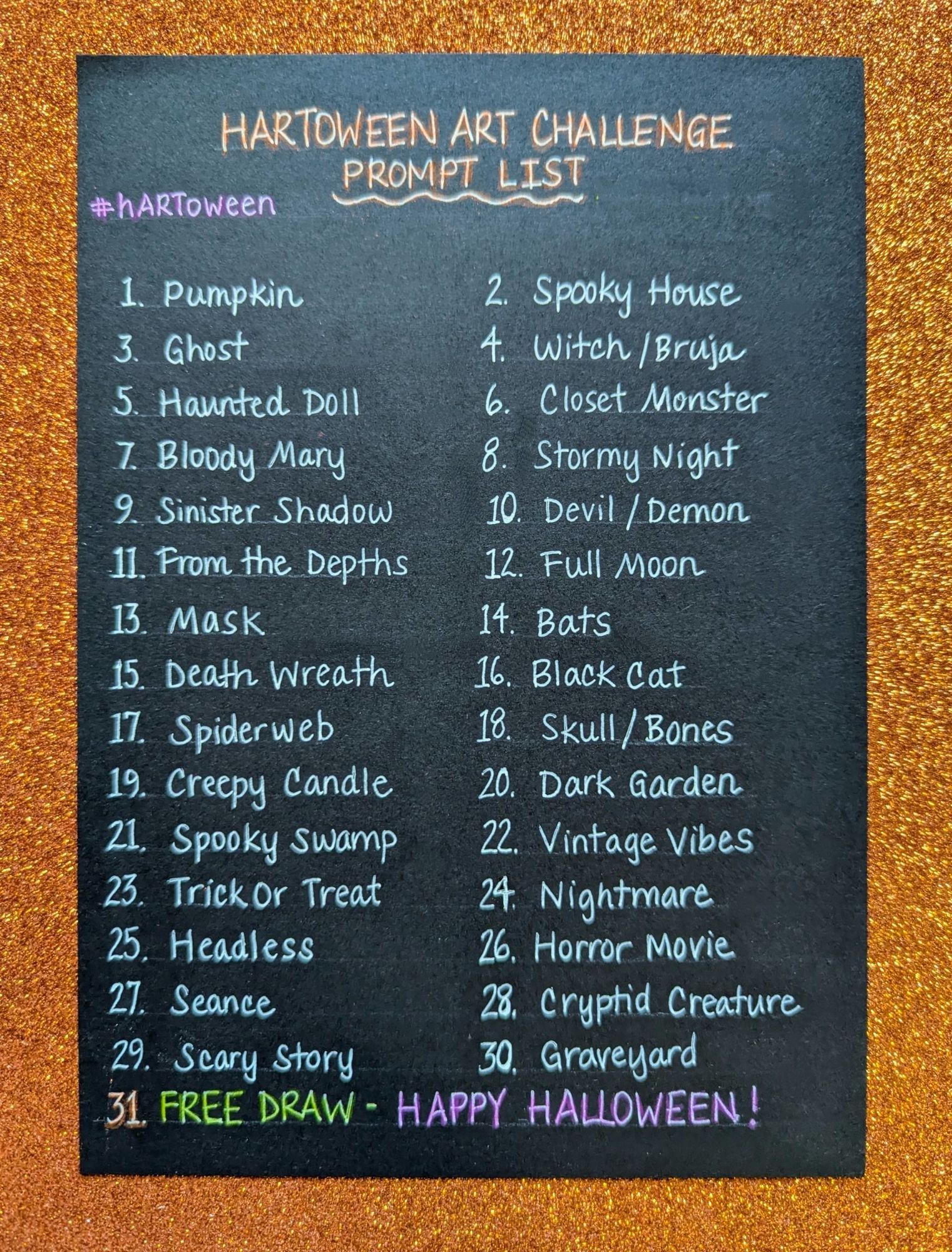 HARTOWEEN ART CHALLENGE PROMPT LIST #hARToween

1. Pumpkin
2. Spooky House
3. Ghost
4. Witch / Bruja
5. Haunted Doll
6. Closet Monster
7. Bloody Mary
8. Stormy Night
9. Sinister Shadow
10. Devil / Demon
11. From the Depths
12. Full Moon
13. Mask
14. Bats
15. Death Wreath
16. Black Cat
17. Spiderweb
18. Skull / Bones
19. Creepy Candle
20. Dark Garden
21. Spooky Swamp
22. Vintage Vibes
23. Trick Or Treat
24. Nightmare
25. Headless
26. Horror Movie
27. Seance
28. Cryptid.Creature
29. Scary Story
30. Graveyard
31. FREE DRAW - HAPPY HALLOWEEN!