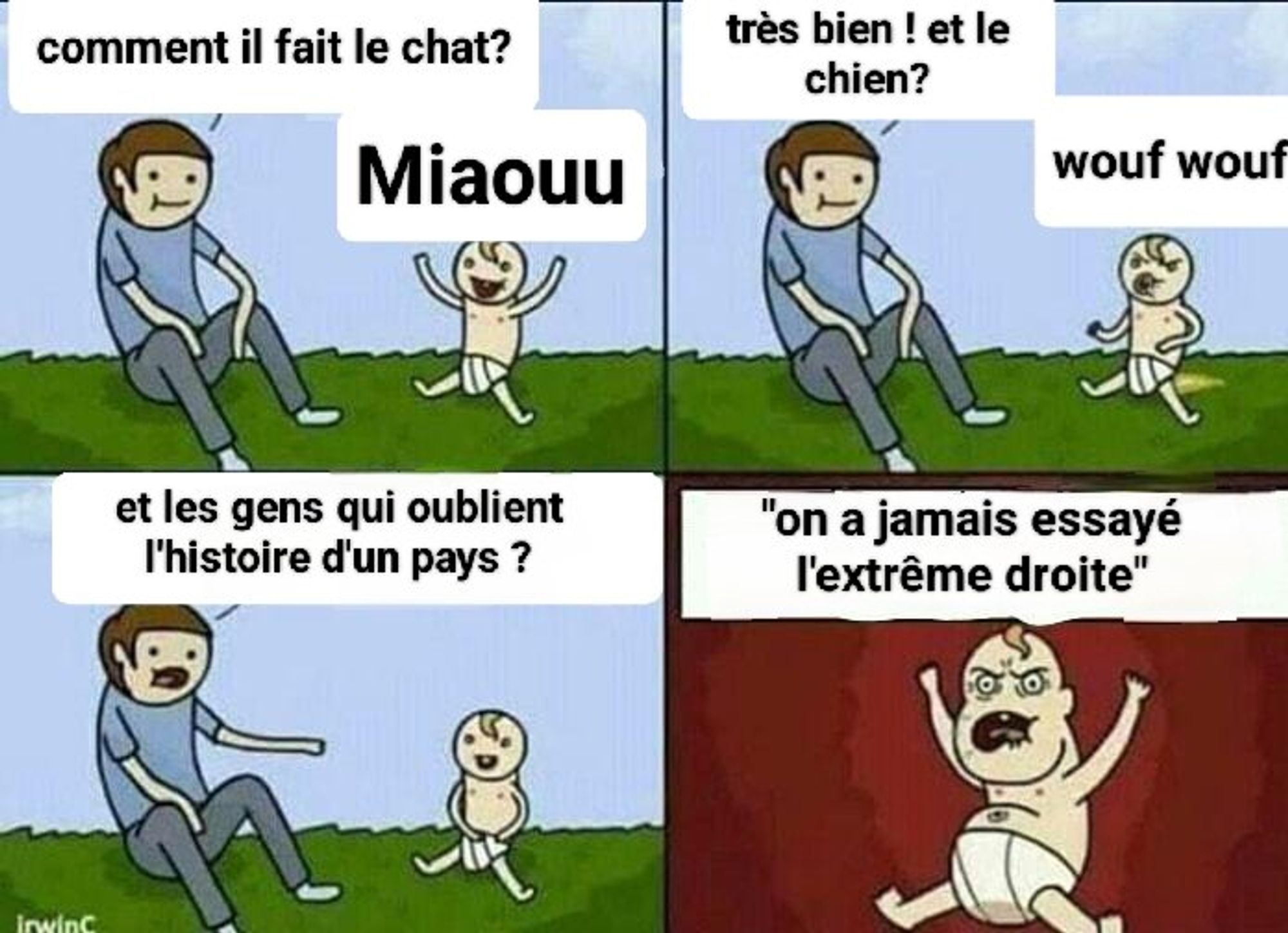 Un père et un bébé sur 4 vignettes
1 père: " comment fait le chat?" Bb : "miaouuu"
2 p : comment fait le chien? Bb: wouf wouf
3 p: et les gens qui oublient l'histoire d'un pays?
4 bb: on n'a jamais essayé l'extrême dtoite!