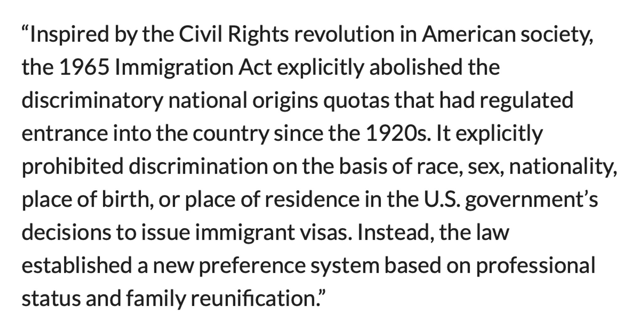 “Inspired by the Civil Rights revolution in American society, the 1965 Immigration Act explicitly abolished the discriminatory national origins quotas that had regulated entrance into the country since the 1920s. It explicitly prohibited discrimination on the basis of race, sex, nationality, place of birth, or place of residence in the U.S. government’s decisions to issue immigrant visas. Instead, the law established a new preference system based on professional status and family reunification.”