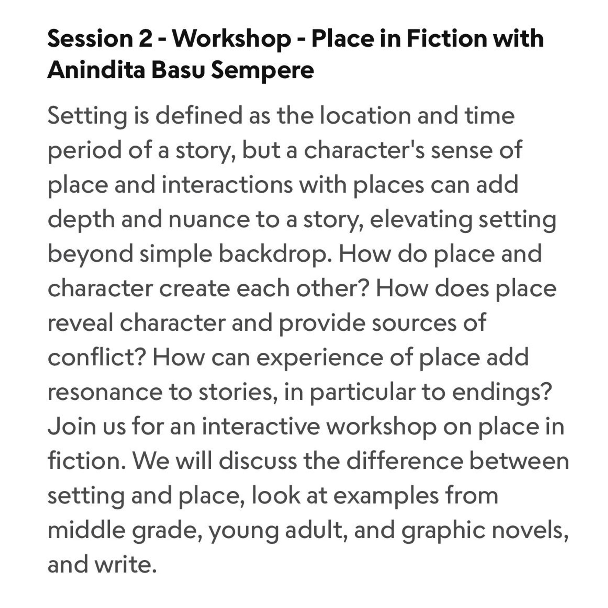 Session 2 - Workshop - Place in Fiction with Anindita Basu Sempere

Setting is defined as the location and time period of a story, but a character's sense of place and interactions with places can add depth and nuance to a story, elevating setting beyond simple backdrop. How do place and character create each other? How does place reveal character and provide sources of conflict? How can experience of place add resonance to stories, in particular to endings?

Join us for an interactive workshop on place in fiction. We will discuss the difference between setting and place, look at examples from middle grade, young adult, and graphic novels, and write.