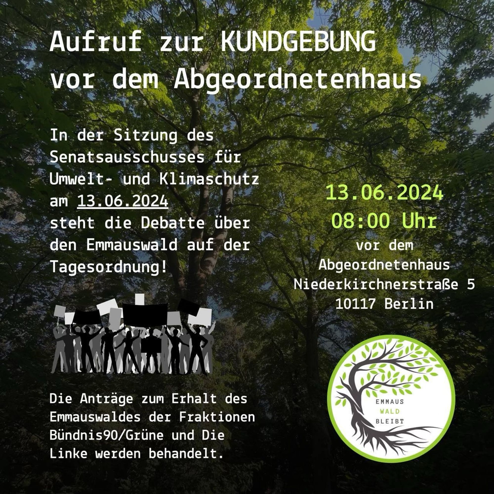 Flyer: “in der Sitzung des Senatsausschusses für Umwelt- und Klimaschutz am 13.06. Steht die Debatte über den Emmauswald auf der Tagesordnung (TOP5). 

Es werden die Anträge der Fraktionen Bündnis90/Grüne und Die Linke behandelt. Die Sitzung findet im Raum 376 des AGH von statt.

13.06.2024 um 08:00 Uhr vor dem Abgeordnetenhaus 
#emmauswaldbleibt”