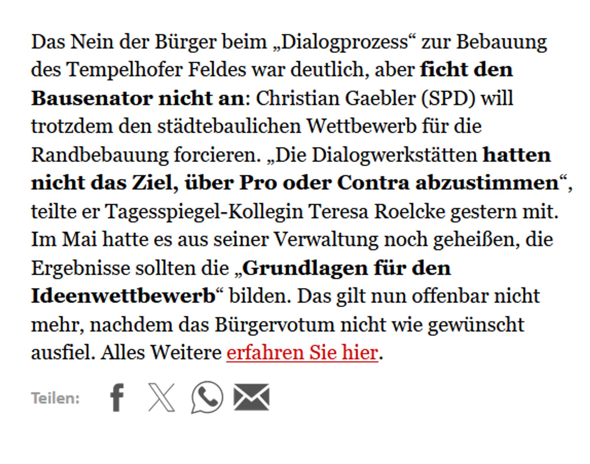 Text: "
Das Nein der Bürger beim „Dialogprozess“ zur Bebauung des Tempelhofer Feldes war deutlich, aber ficht den Bausenator nicht an: Christian Gaebler (SPD) will trotzdem den städtebaulichen Wettbewerb für die Randbebauung forcieren. „Die Dialogwerkstätten hatten nicht das Ziel, über Pro oder Contra abzustimmen“, teilte er Tagesspiegel-Kollegin Teresa Roelcke gestern mit. Im Mai hatte es aus seiner Verwaltung noch geheißen, die Ergebnisse sollten die „Grundlagen für den Ideenwettbewerb“ bilden. Das gilt nun offenbar nicht mehr, nachdem das Bürgervotum nicht wie gewünscht ausfiel."