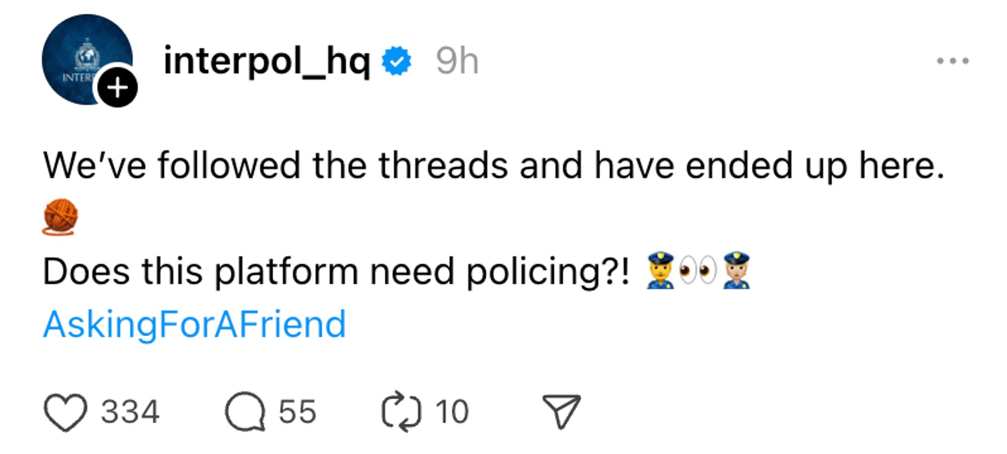 It's a threads post from INTERPOL, the international law enforcement agency. It reads:

"We’ve followed the threads and have ended up here.🧶
Does this platform need policing?! 👮‍♂️👀👮🏼
#AskingForAFriend"