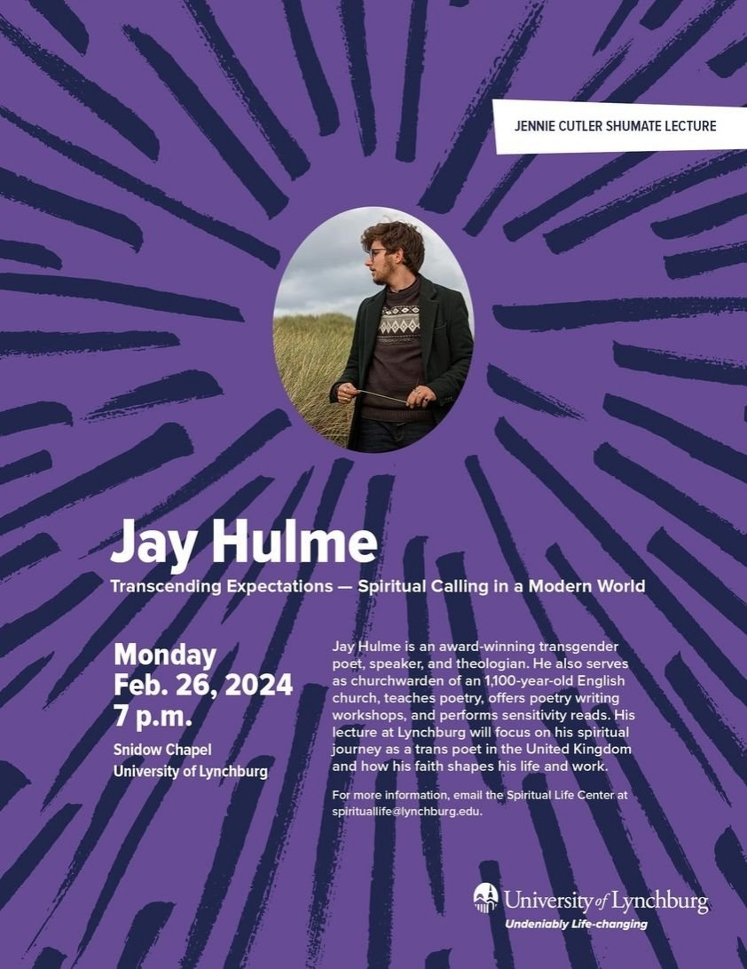 JENNIE CUTLER SHUMATE LECTURE

Jay Hulme

Transcending Expectations - Spiritual Calling in a Modern World

Monday Feb. 26, 2024 7 p.m.

Snidow Chapel University of Lynchburg

Jay Hulme is an award-winning transgender poet, speaker, and theologian. He also serves as churchwarden of an 1,100-year-old English church, teaches poetry, offers poetry writing workshops, and performs sensitivity reads. His lecture at Lynchburg will focus on his spiritual journey as a trans poet in the United Kingdom and how his faith shapes his life and work.

For more information, email the Spiritual Life Center at spirituallife@lynchburg.edu.

University of Lynchburg