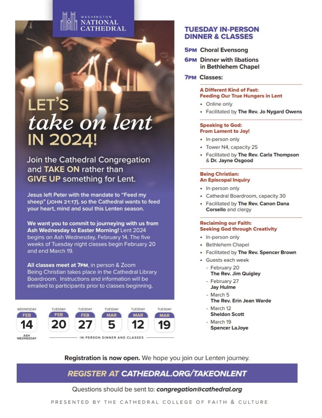 IN-PERSON DINNER & CLASSES

5PM Choral Evensong

6PM Dinner with libations in Bethlehem Chapel

7PM Classes:

A Different Kind of Fast: Feeding Our True Hungers in Lent

Online only

Facilitated by The Rev. Jo Nygard Owens

Speaking to God: From Lament to Joy!

In-person only

Tower N4, capacity 25

Facilitated by The Rev. Carla Thompson & Dr. Jayne Osgood

Being Christian: An Episcopal Inquiry

In-person only

Cathedral Boardroom, capacity 30

Facilitated by The Rev. Canon Dana Corsello and clergy

Reclaiming our Faith:

Seeking God through Creativity

In-person only

Bethlehem Chapel

Facilitated by The Rev. Spencer Brown

Guests each week

February 20 The Rev. Jim Quigley

February 27

Jay Hulme

- March 5 The Rev. Erin Jean Warde

- March 12

Sheldon Scott

March 19 Spencer LaJoye

WEDNESDAY

IN-PERSON DINNER AND CLASSES

Registration is now open. We hope you join our Lenten journey.

REGISTER AT CATHEDRAL.ORG/TAKEONLENT

Questions should be sent to: congregation@cathedral.org