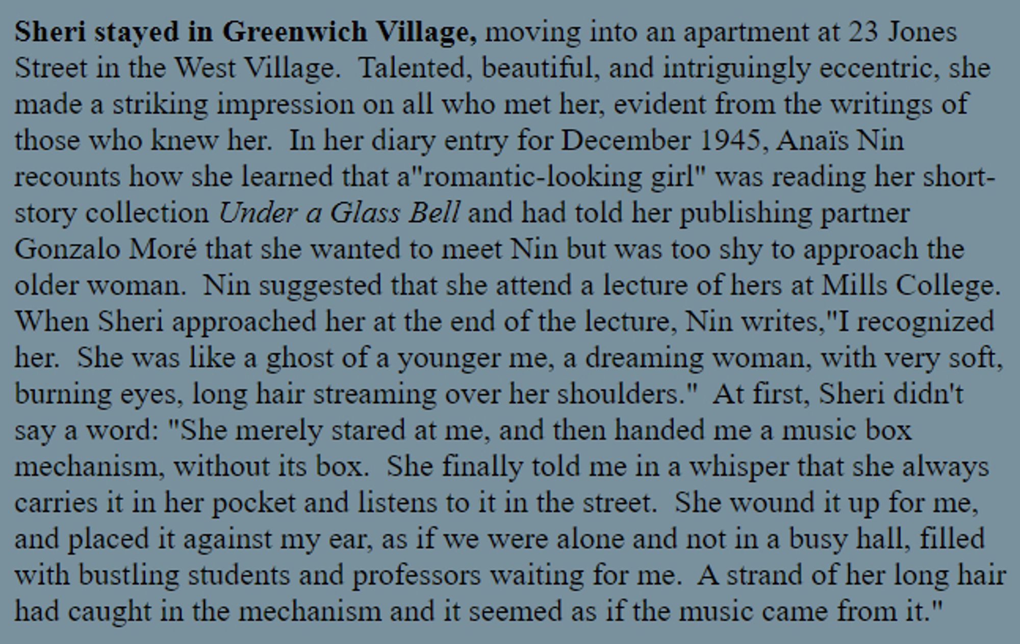 i miss old wall o text websites https://www.williamgaddis.org/recognitions/martinelli/smartinellismoore.shtml

Sheri stayed in Greenwich Village, moving into an apartment at 23 Jones Street...Talented, beautiful, and intriguingly eccentric, she made a striking impression on all who met her, evident from the writings of those who knew her.  In her diary entry for December 1945, Anaïs Nin recounts how she learned that a"romantic-looking girl" was reading her short-story collection Under a Glass Bell and had told her publishing partner Gonzalo Moré that she wanted to meet Nin but was too shy...Nin suggested that she attend a lecture of hers at Mills College.  When Sheri approached her at the end of the lecture, Nin writes,"I recognized her.  She was like a ghost of a younger me, a dreaming woman, with very soft, burning eyes, long hair streaming over her shoulders."  At first, Sheri didn't say a word: "She merely stared at me, and then handed me a music box mechanism, without its box..."