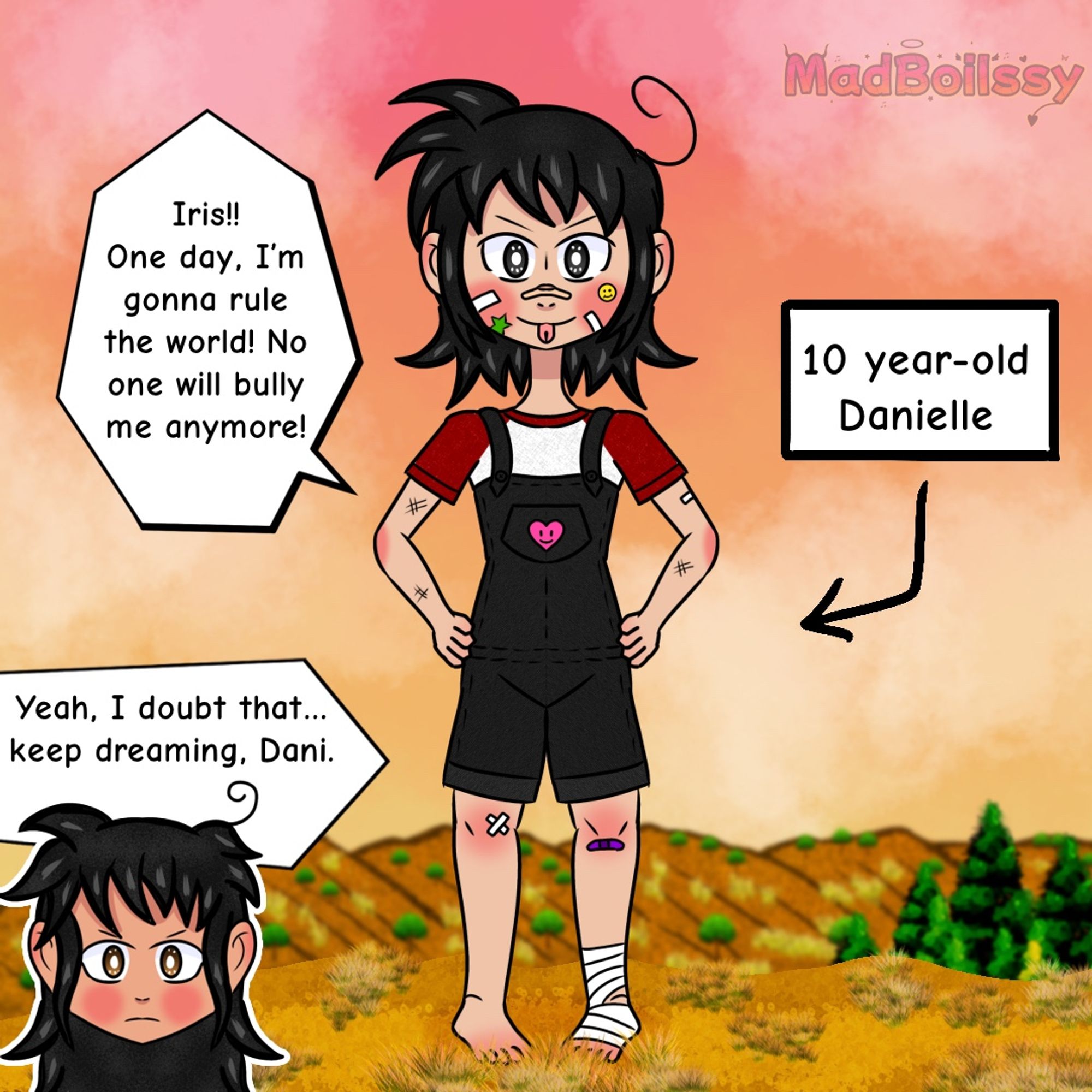 10 Year-old Danielle

Danielle: Iris!! One day, I’m gonna rule the world! No one will bully me anymore!

Iris: Yeah, I doubt that…keep dreaming, Dani.