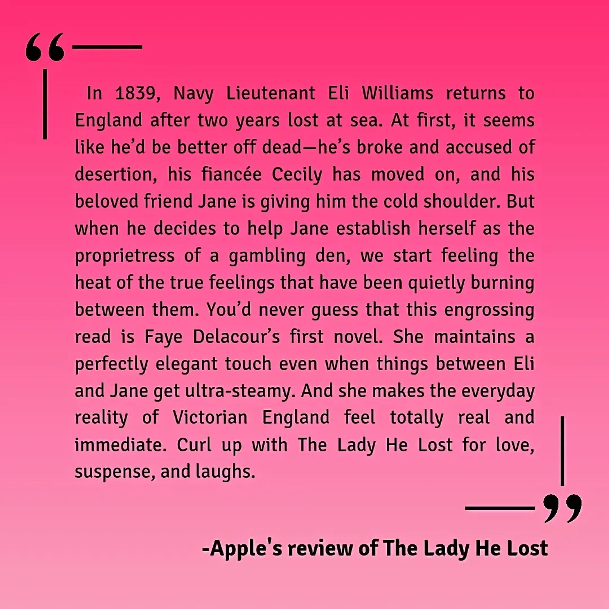 Apple Books Review: The Lady He Lost

In 1839, Navy Lieutenant Eli Williams returns to England after two years lost at sea. At first, it seems like he’d be better off dead—he’s broke and accused of desertion, his fiancée Cecily has moved on, and his beloved friend Jane is giving him the cold shoulder. But when he decides to help Jane establish herself as the proprietress of a gambling den, we start feeling the heat of the true feelings that have been quietly burning between them. You’d never guess that this engrossing read is Faye Delacour’s first novel. She maintains a perfectly elegant touch even when things between Eli and Jane get ultra-steamy. And she makes the everyday reality of Victorian England feel totally real and immediate. Curl up with The Lady He Lost for love, suspense, and laughs.