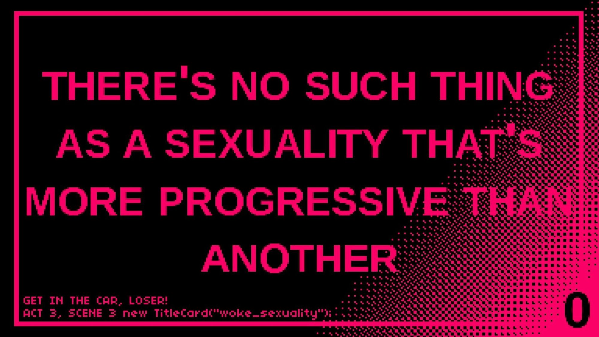 An intertitle card from the game "Get in the Car, Loser!" In block caps, it reads, "There's no such thing as a sexuality that's more progressive than another."