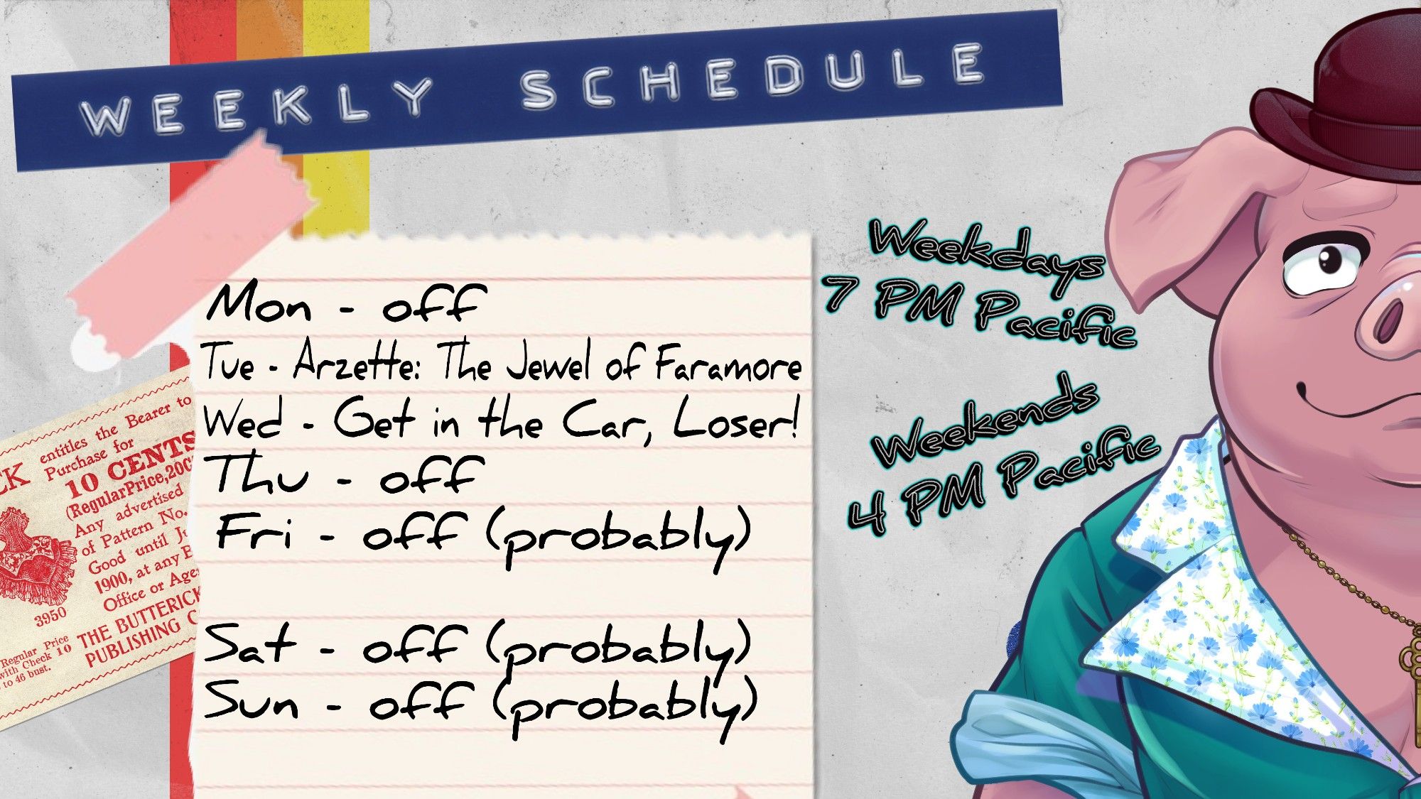 Weekly Schedule
Weekdays - 7 PM Pacific
Weekends - 4 PM Pacific
Mon - off
Tue - Arzette: The Jewel of Faramore
Wed - Get in the Car, Loser!
Thu - off
Fri - off (probably)
Sat - off (probably)
Sun - off (probably)