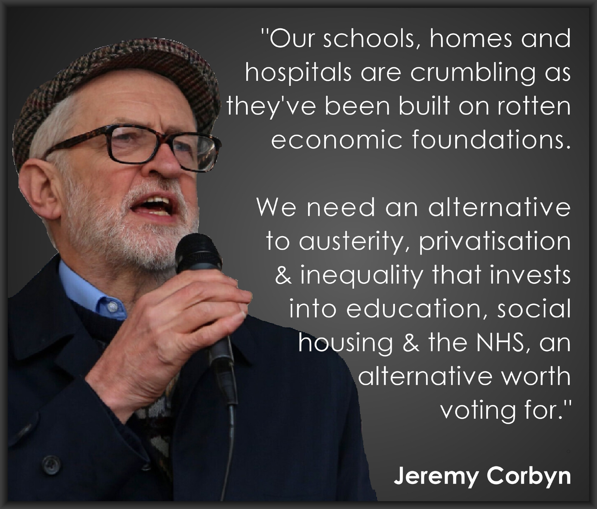 "Our schools, homes and 
hospitals are crumbling as
they've been built on rotten
economic foundations.

We need an alternative to 
austerity, privatisation and 
inequality that invests into 
education, social housing 
and the NHS - an alternative 
worth voting for."
.
  - Jeremy Corbyn