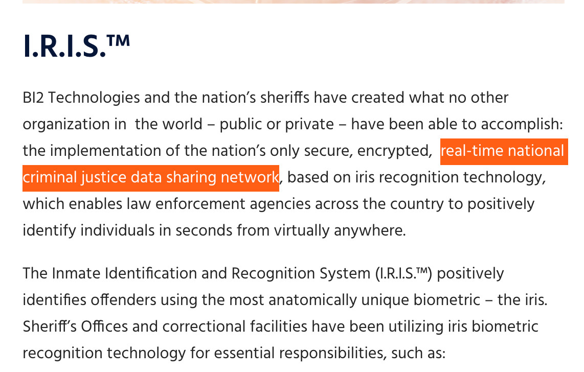I.R.I.S.TM
BI2 Technologies and the nation's sheriffs have created what no other organization in the world - public or private - have been able to accomplish: the implementation of the nation's only secure, encrypted, real-time national criminal justice data sharing network, based on iris recognition technology, which enables law enforcement agencies across the country to positively identify individuals in seconds from virtually anywhere.
The Inmate Identification and Recognition System (I.R.I.S.M) positively identifies offenders using the most anatomically unique biometric - the iris. Sheriff's Offices and correctional facilities have been utilizing iris biometric recognition technology for essential responsibilities, such as: