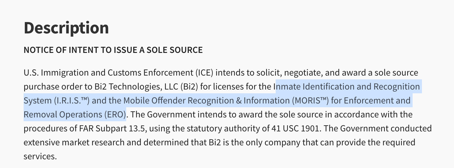Description
NOTICE OF INTENT TO ISSUE A SOLE SOURCE
U.S. Immigration and Customs Enforcement (ICE) intends to solicit, negotiate, and award a sole source purchase order to Bi2 Technologies, LLC (Bi2) for licenses for the Inmate Identification and Recognition System (I.R.I.S.™) and the Mobile Offender Recognition & Information (MORIS™) for Enforcement and Removal Operations (ERO). The Government intends to award the sole source in accordance with the procedures of FAR Subpart 13.5, using the statutory authority of 41 USC 1901. The Government conducted extensive market research and determined that Bi2 is the only company that can provide the required services.