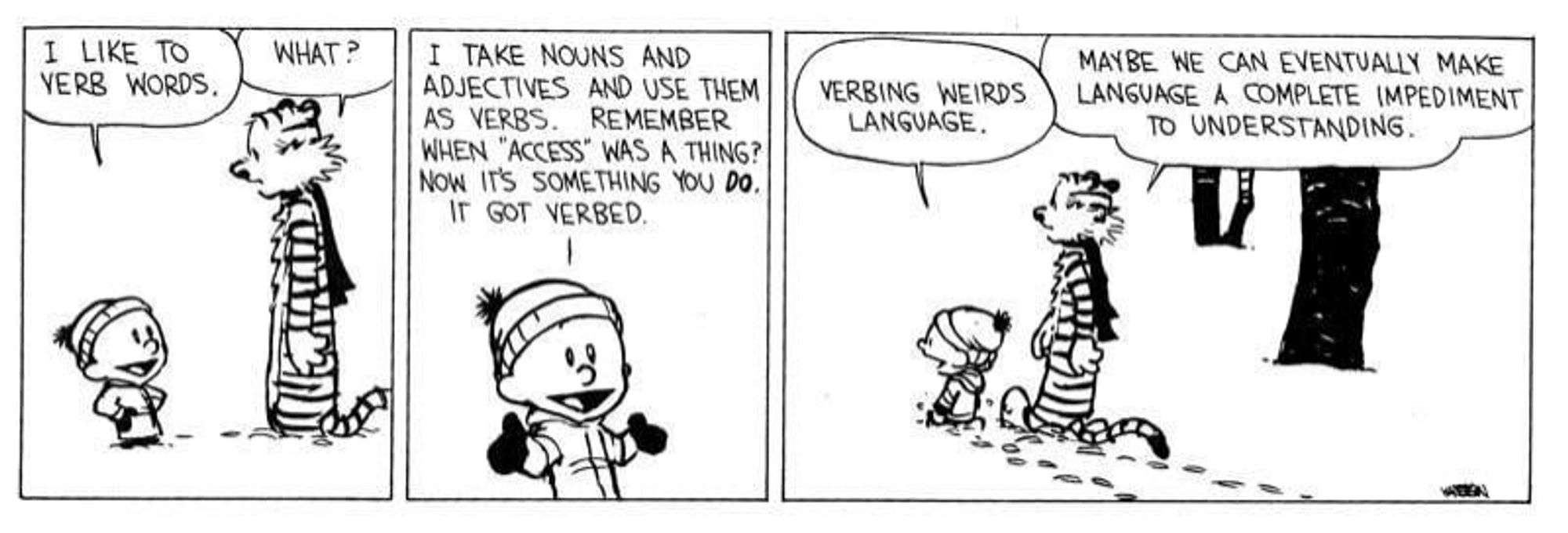 Calvin and Hobbes strip in 3 panels. Calvin is dressed in winter clothes and Hobbes has a scarf, they are walking through the snow talking.

CALVIN: I like to verb words.

HOBBES: What?

C: I take nouns and adjectives and use them as verbs. Remember when "access" was a thing? Now it's something you do. It got verbed.

C: Verbing weirds language.

H: Maybe we can eventually make language a complete impediment to understanding.